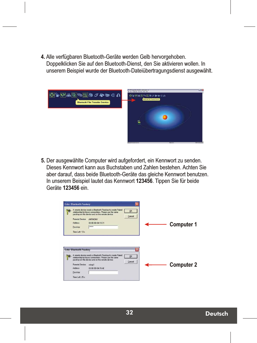 32 Deutsch4. Alle verfügbaren Bluetooth-Geräte werden Gelb hervorgehoben. Doppelklicken Sie auf den Bluetooth-Dienst, den Sie aktivieren wollen. In unserem Beispiel wurde der Bluetooth-Dateiübertragungsdienst ausgewählt. 5. Der ausgewählte Computer wird aufgefordert, ein Kennwort zu senden. Dieses Kennwort kann aus Buchstaben und Zahlen bestehen. Achten Sie aber darauf, dass beide Bluetooth-Geräte das gleiche Kennwort benutzen. In unserem Beispiel lautet das Kennwort 123456. Tippen Sie für beide Geräte 123456 ein. Computer 1Computer 2