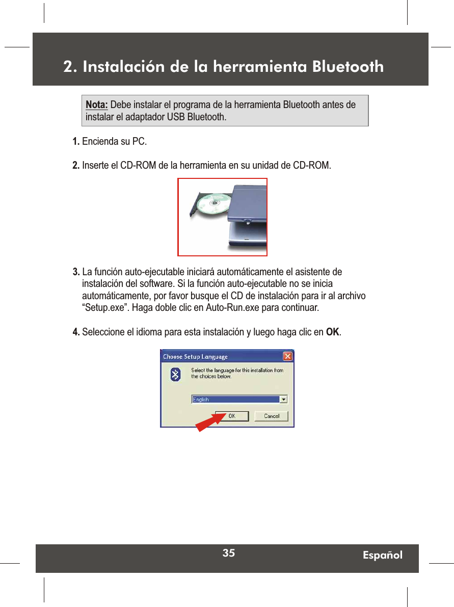 35 Español1. Encienda su PC.2. Inserte el CD-ROM de la herramienta en su unidad de CD-ROM.2. Instalación de la herramienta BluetoothNota: Debe instalar el programa de la herramienta Bluetooth antes de instalar el adaptador USB Bluetooth.3. La función auto-ejecutable iniciará automáticamente el asistente de instalación del software. Si la función auto-ejecutable no se inicia automáticamente, por favor busque el CD de instalación para ir al archivo “Setup.exe”. Haga doble clic en Auto-Run.exe para continuar.4. Seleccione el idioma para esta instalación y luego haga clic en OK.  