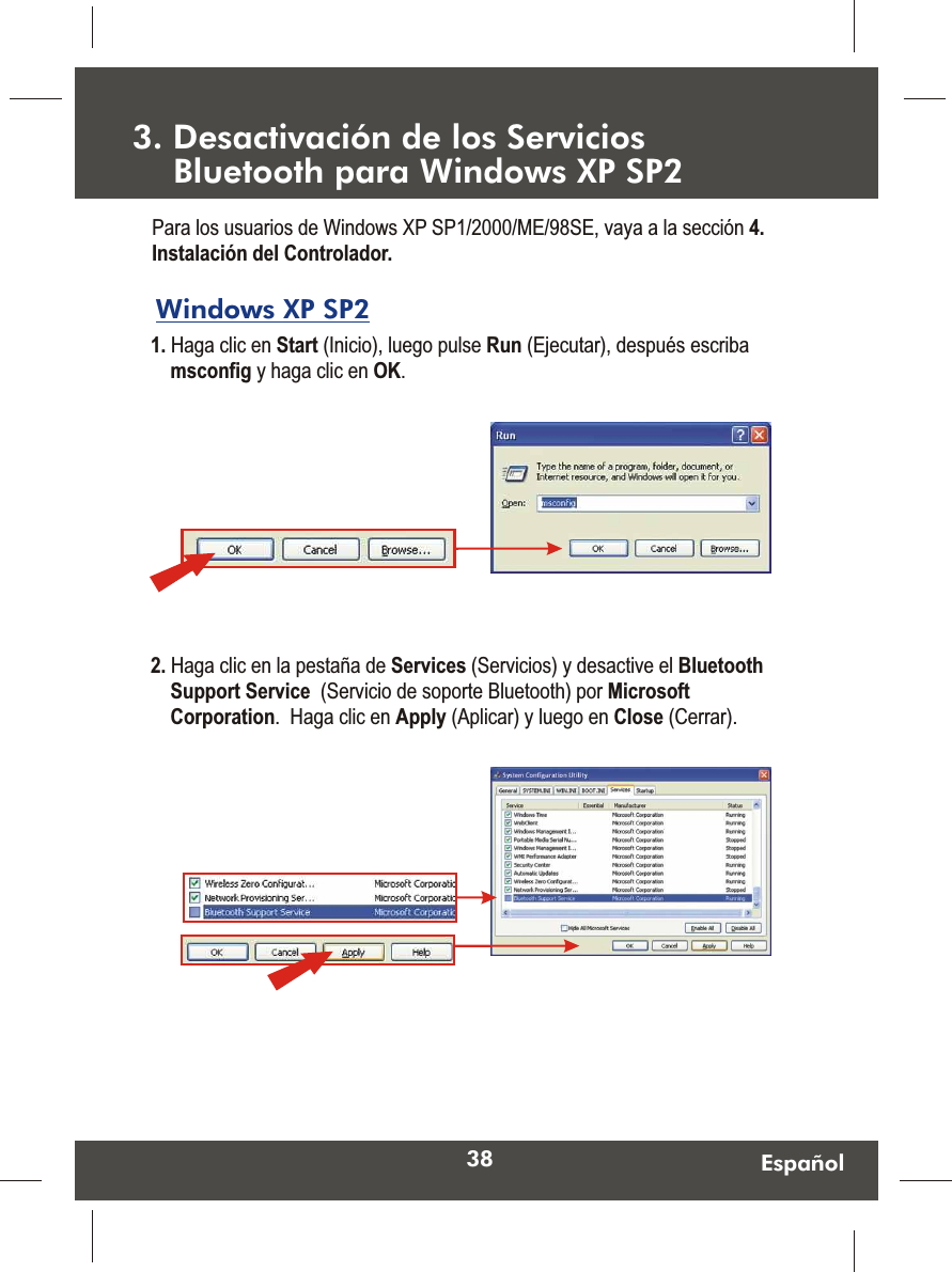 38 EspañolWindows XP SP2 1. Haga clic en Start (Inicio), luego pulse Run (Ejecutar), después escriba msconfig y haga clic en OK.  Para los usuarios de Windows XP SP1/2000/ME/98SE, vaya a la sección 4. Instalación del Controlador.2. Haga clic en la pestaña de Services (Servicios) y desactive el Bluetooth Support Service  (Servicio de soporte Bluetooth) por Microsoft Corporation.  Haga clic en Apply (Aplicar) y luego en Close (Cerrar).  3. Desactivación de los Servicios     Bluetooth para Windows XP SP2 