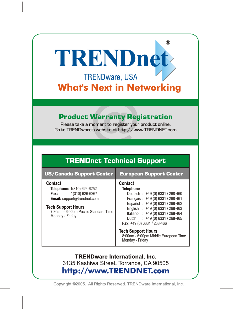 Copyright ©2005.  All Rights Reserved. TRENDware International, Inc.  @TRENDnetTRENDware, USAWhat&apos;s Next in NetworkingProduct Warranty RegistrationPlease take a moment to register your product online.   Go to TRENDware’s website at http://www.TRENDNET.comTRENDware International, Inc.3135 Kashiwa Street. Torrance, CA 90505http://www.TRENDNET.comTRENDnet Technical SupportContactTelephone:Fax:  Email:             1(310) 626-62521(310) 626-6267support@trendnet.comTech Support Hours7:30am - 6:00pm Pacific Standard TimeMonday - FridayTech Support HoursTelephoneFax:                Deutsch :+49 (0) 6331 / 268-460   Français :+49 (0) 6331 / 268-461   Español  :+49 (0) 6331 / 268-462   English :+49 (0) 6331 / 268-463    Italiano :+49 (0) 6331 / 268-464   Dutch :+49 (0) 6331 / 268-465+49 (0) 6331 / 268-466 8:00am - 6:00pm Middle European Time Monday - FridayUS/Canada Support Center European Support CenterContact