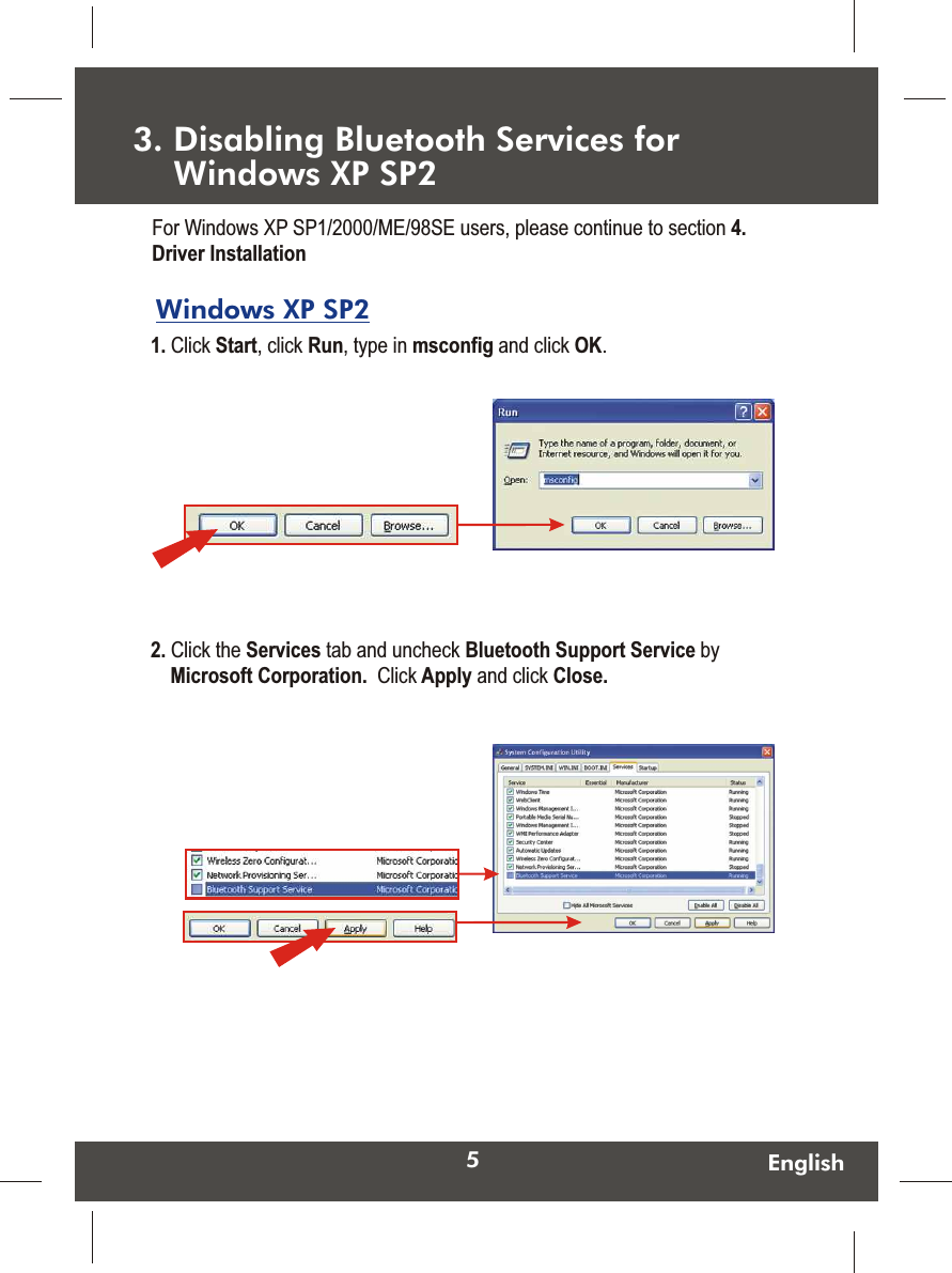 5EnglishWindows XP SP2 3. Disabling Bluetooth Services for     Windows XP SP2 1. Click Start, click Run, type in msconfig and click OK.  For Windows XP SP1/2000/ME/98SE users, please continue to section 4. Driver Installation2. Click the Services tab and uncheck Bluetooth Support Service by Microsoft Corporation.  Click Apply and click Close.  