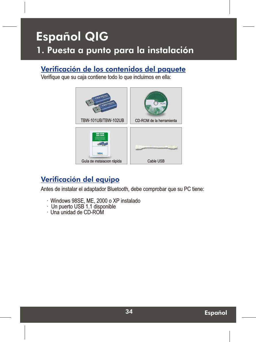 34 Español1. Puesta a punto para la instalaciónEspañol QIGAntes de instalar el adaptador Bluetooth, debe comprobar que su PC tiene:·  Windows 98SE, ME, 2000 o XP instalado·  Un puerto USB 1.1 disponible·  Una unidad de CD-ROMVerificación del equipoVerificación de los contenidos del paqueteVerifique que su caja contiene todo lo que incluimos en ella:CD-ROM de la herramientaGuía de instalación rápida Cable USBTBW-101UB/TBW-102UBTRENDnetTRENDware, USAWhat&apos;s Next in NetworkingTBW-101UBTBW-102UBVersion 5.31.05Bluetooth USB Adapter Quick Installation GuideGuide d&apos;installation rapide de l&apos;adaptateur USB BluetoothBluetooth USB-Adapter Kurzanleitung zur Installation Guía de Instalación Rápida del Adaptador USB Bluetooth  