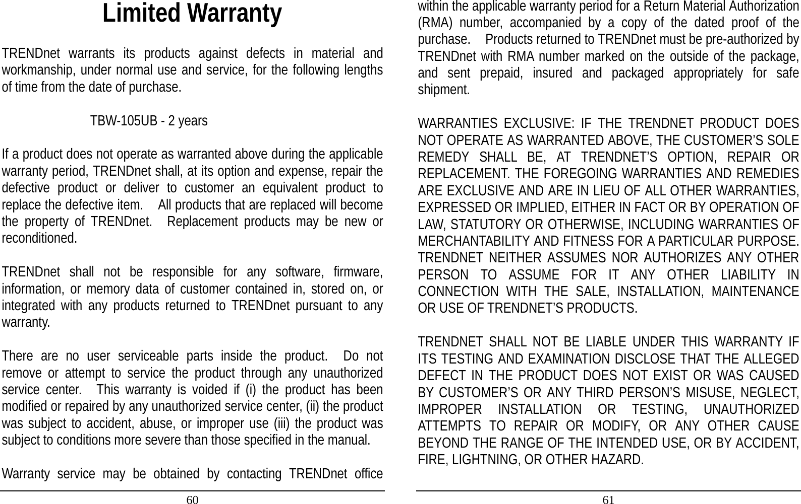 60 Limited Warranty  TRENDnet warrants its products against defects in material and workmanship, under normal use and service, for the following lengths of time from the date of purchase.         TBW-105UB - 2 years   If a product does not operate as warranted above during the applicable warranty period, TRENDnet shall, at its option and expense, repair the defective product or deliver to customer an equivalent product to replace the defective item.    All products that are replaced will become the property of TRENDnet.  Replacement products may be new or reconditioned.  TRENDnet shall not be responsible for any software, firmware, information, or memory data of customer contained in, stored on, or integrated with any products returned to TRENDnet pursuant to any warranty.  There are no user serviceable parts inside the product.  Do not remove or attempt to service the product through any unauthorized service center.  This warranty is voided if (i) the product has been modified or repaired by any unauthorized service center, (ii) the product was subject to accident, abuse, or improper use (iii) the product was subject to conditions more severe than those specified in the manual.  Warranty service may be obtained by contacting TRENDnet office 61 within the applicable warranty period for a Return Material Authorization (RMA) number, accompanied by a copy of the dated proof of the purchase.    Products returned to TRENDnet must be pre-authorized by TRENDnet with RMA number marked on the outside of the package, and sent prepaid, insured and packaged appropriately for safe shipment.    WARRANTIES EXCLUSIVE: IF THE TRENDNET PRODUCT DOES NOT OPERATE AS WARRANTED ABOVE, THE CUSTOMER’S SOLE REMEDY SHALL BE, AT TRENDNET’S OPTION, REPAIR OR REPLACEMENT. THE FOREGOING WARRANTIES AND REMEDIES ARE EXCLUSIVE AND ARE IN LIEU OF ALL OTHER WARRANTIES, EXPRESSED OR IMPLIED, EITHER IN FACT OR BY OPERATION OF LAW, STATUTORY OR OTHERWISE, INCLUDING WARRANTIES OF MERCHANTABILITY AND FITNESS FOR A PARTICULAR PURPOSE. TRENDNET NEITHER ASSUMES NOR AUTHORIZES ANY OTHER PERSON TO ASSUME FOR IT ANY OTHER LIABILITY IN CONNECTION WITH THE SALE, INSTALLATION, MAINTENANCE OR USE OF TRENDNET’S PRODUCTS.  TRENDNET SHALL NOT BE LIABLE UNDER THIS WARRANTY IF ITS TESTING AND EXAMINATION DISCLOSE THAT THE ALLEGED DEFECT IN THE PRODUCT DOES NOT EXIST OR WAS CAUSED BY CUSTOMER’S OR ANY THIRD PERSON’S MISUSE, NEGLECT, IMPROPER INSTALLATION OR TESTING, UNAUTHORIZED ATTEMPTS TO REPAIR OR MODIFY, OR ANY OTHER CAUSE BEYOND THE RANGE OF THE INTENDED USE, OR BY ACCIDENT, FIRE, LIGHTNING, OR OTHER HAZARD.  