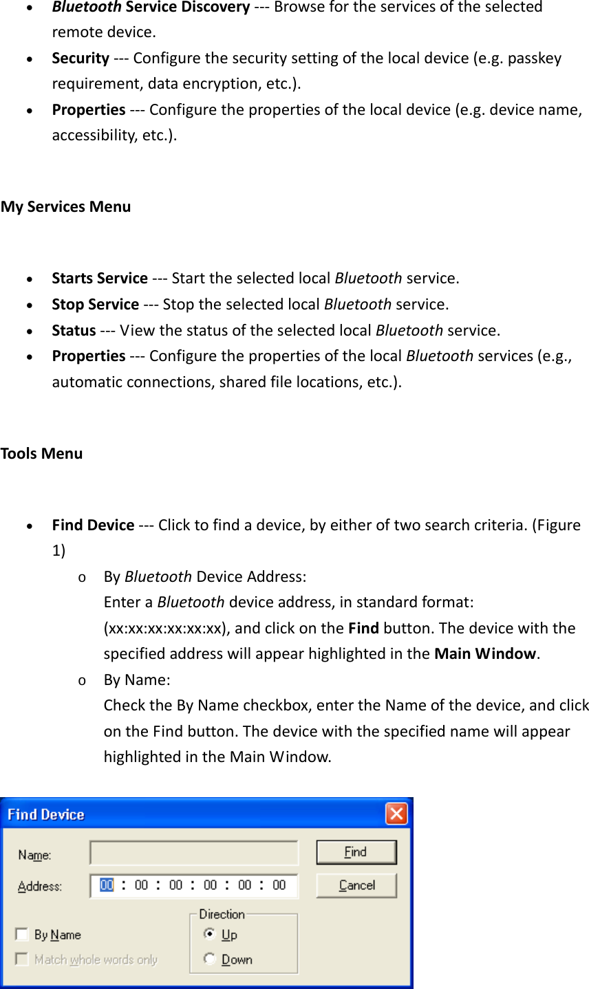 • BluetoothServiceDiscovery‐‐‐Browsefortheservicesoftheselectedremotedevice.• Security‐‐‐Configurethesecuritysettingofthelocaldevice(e.g.passkeyrequirement,dataencryption,etc.).• Properties‐‐‐Configurethepropertiesofthelocaldevice(e.g.devicename,accessibility,etc.).MyServicesMenu• StartsService‐‐‐StarttheselectedlocalBluetoothservice.• StopService‐‐‐StoptheselectedlocalBluetoothservice.• Status‐‐‐ViewthestatusoftheselectedlocalBluetoothservice.• Properties‐‐‐ConfigurethepropertiesofthelocalBluetoothservices(e.g.,automaticconnections,sharedfilelocations,etc.).ToolsMenu• FindDevice‐‐‐Clicktofindadevice,byeitheroftwosearchcriteria.(Figure1)o ByBluetoothDeviceAddress:EnteraBluetoothdeviceaddress,instandardformat:(xx:xx:xx:xx:xx:xx),andclickontheFindbutton.ThedevicewiththespecifiedaddresswillappearhighlightedintheMainWindow. o ByName:ChecktheByNamecheckbox,entertheNameofthedevice,andclickontheFindbutton.ThedevicewiththespecifiednamewillappearhighlightedintheMainWindow.