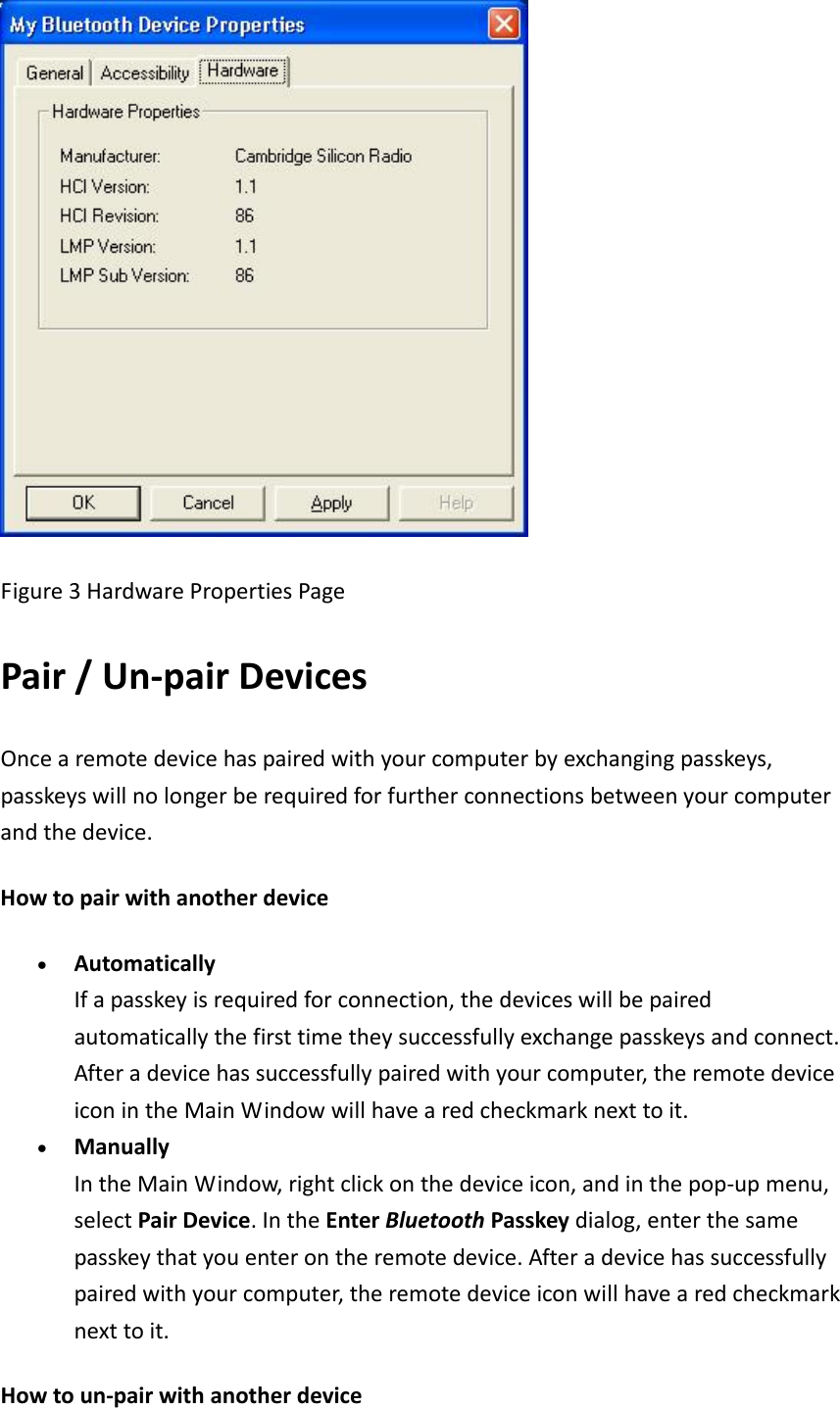 Figure3HardwarePropertiesPagePair/Un‐pairDevicesOncearemotedevicehaspairedwithyourcomputerbyexchangingpasskeys,passkeyswillnolongerberequiredforfurtherconnectionsbetweenyourcomputerandthedevice.Howtopairwithanotherdevice• AutomaticallyIfapasskeyisrequiredforconnection,thedeviceswillbepairedautomaticallythefirsttimetheysuccessfullyexchangepasskeysandconnect.Afteradevicehassuccessfullypairedwithyourcomputer,theremotedeviceiconintheMainWindowwillhavearedcheckmarknexttoit.• ManuallyIntheMainWindow,rightclickonthedeviceicon,andinthepop‐upmenu,selectPairDevice.IntheEnterBluetoothPasskeydialog,enterthesamepasskeythatyouenterontheremotedevice.Afteradevicehassuccessfullypairedwithyourcomputer,theremotedeviceiconwillhavearedcheckmarknexttoit.Howtoun‐pairwithanotherdevice