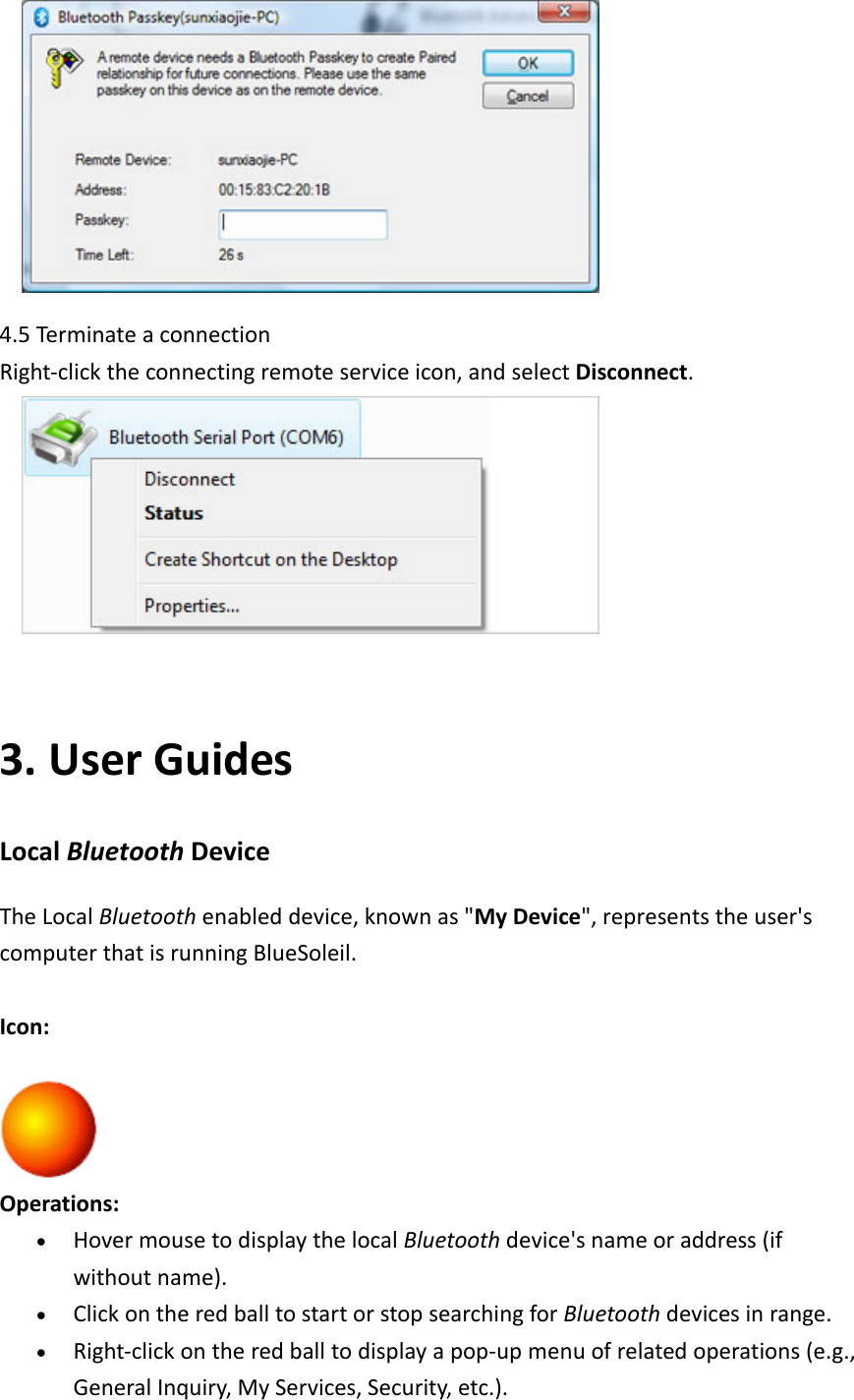  4.5Termi nateaconnectionRight‐clicktheconnectingremoteserviceicon,andselectDisconnect. 3. UserGuidesLocalBluetoothDeviceTheLocalBluetoothenableddevice,knownas&quot;MyDevice&quot;,representstheuser&apos;scomputerthatisrunningBlueSoleil.Icon:Operations:• HovermousetodisplaythelocalBluetoothdevice&apos;snameoraddress(ifwithoutname).• ClickontheredballtostartorstopsearchingforBluetoothdevicesinrange.• Right‐clickontheredballtodisplayapop‐upmenuofrelatedoperations(e.g.,GeneralInquiry,MyServices,Security,etc.).