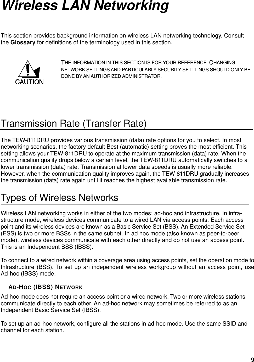  9Wireless LAN Networking This section provides background information on wireless LAN networking technology. Consult the Glossary for definitions of the terminology used in this section. THE INFORMATION IN THIS SECTION IS FOR YOUR REFERENCE. CHANGING NETWORK SETTINGS AND PARTICULARLY SECURITY SETTTINGS SHOULD ONLY BE DONE BY AN AUTHORIZED ADMINISTRATOR.   Transmission Rate (Transfer Rate) The TEW-811DRU provides various transmission (data) rate options for you to select. In most networking scenarios, the factory default Best (automatic) setting proves the most efficient. This setting allows your TEW-811DRU to operate at the maximum transmission (data) rate. When the communication quality drops below a certain level, the TEW-811DRU automatically switches to a lower transmission (data) rate. Transmission at lower data speeds is usually more reliable. However, when the communication quality improves again, the TEW-811DRU gradually increases the transmission (data) rate again until it reaches the highest available transmission rate. Types of Wireless Networks Wireless LAN networking works in either of the two modes: ad-hoc and infrastructure. In infra-structure mode, wireless devices communicate to a wired LAN via access points. Each access point and its wireless devices are known as a Basic Service Set (BSS). An Extended Service Set (ESS) is two or more BSSs in the same subnet. In ad hoc mode (also known as peer-to-peer mode), wireless devices communicate with each other directly and do not use an access point. This is an Independent BSS (IBSS).  To connect to a wired network within a coverage area using access points, set the operation mode to Infrastructure (BSS). To set up an independent wireless workgroup without an access point, use Ad-hoc (IBSS) mode.  AD-HOC (IBSS) NETWORK Ad-hoc mode does not require an access point or a wired network. Two or more wireless stations communicate directly to each other. An ad-hoc network may sometimes be referred to as an Independent Basic Service Set (IBSS).  To set up an ad-hoc network, configure all the stations in ad-hoc mode. Use the same SSID and channel for each station.  