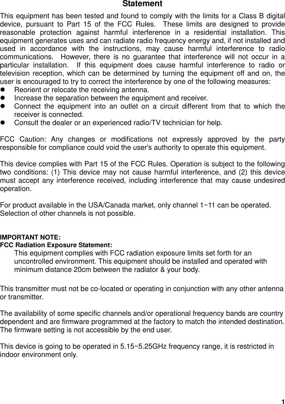  1Statement This equipment has been tested and found to comply with the limits for a Class B digital device, pursuant to Part 15 of the FCC Rules.  These limits are designed to provide reasonable protection against harmful interference in a residential installation. This equipment generates uses and can radiate radio frequency energy and, if not installed and used in accordance with the instructions, may cause harmful interference to radio communications.  However, there is no guarantee that interference will not occur in a particular installation.  If this equipment does cause harmful interference to radio or television reception, which can be determined by turning the equipment off and on, the user is encouraged to try to correct the interference by one of the following measures:  Reorient or relocate the receiving antenna.  Increase the separation between the equipment and receiver.  Connect the equipment into an outlet on a circuit different from that to which the receiver is connected.  Consult the dealer or an experienced radio/TV technician for help.  FCC Caution: Any changes or modifications not expressly approved by the party responsible for compliance could void the user&apos;s authority to operate this equipment.  This device complies with Part 15 of the FCC Rules. Operation is subject to the following two conditions: (1) This device may not cause harmful interference, and (2) this device must accept any interference received, including interference that may cause undesired operation.  For product available in the USA/Canada market, only channel 1~11 can be operated. Selection of other channels is not possible.   IMPORTANT NOTE: FCC Radiation Exposure Statement: This equipment complies with FCC radiation exposure limits set forth for an uncontrolled environment. This equipment should be installed and operated with minimum distance 20cm between the radiator &amp; your body.  This transmitter must not be co-located or operating in conjunction with any other antenna or transmitter.  The availability of some specific channels and/or operational frequency bands are country dependent and are firmware programmed at the factory to match the intended destination. The firmware setting is not accessible by the end user.  This device is going to be operated in 5.15~5.25GHz frequency range, it is restricted in indoor environment only.