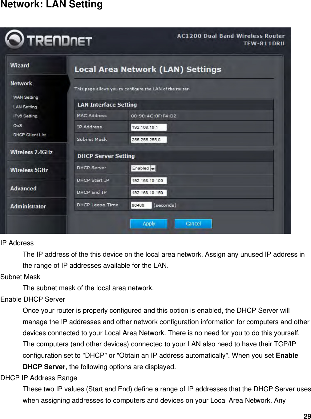 29 Network: LAN Setting  IP Address   The IP address of the this device on the local area network. Assign any unused IP address in the range of IP addresses available for the LAN.   Subnet Mask   The subnet mask of the local area network.   Enable DHCP Server   Once your router is properly configured and this option is enabled, the DHCP Server will manage the IP addresses and other network configuration information for computers and other devices connected to your Local Area Network. There is no need for you to do this yourself.   The computers (and other devices) connected to your LAN also need to have their TCP/IP configuration set to &quot;DHCP&quot; or &quot;Obtain an IP address automatically&quot;. When you set Enable DHCP Server, the following options are displayed.   DHCP IP Address Range   These two IP values (Start and End) define a range of IP addresses that the DHCP Server uses when assigning addresses to computers and devices on your Local Area Network. Any 