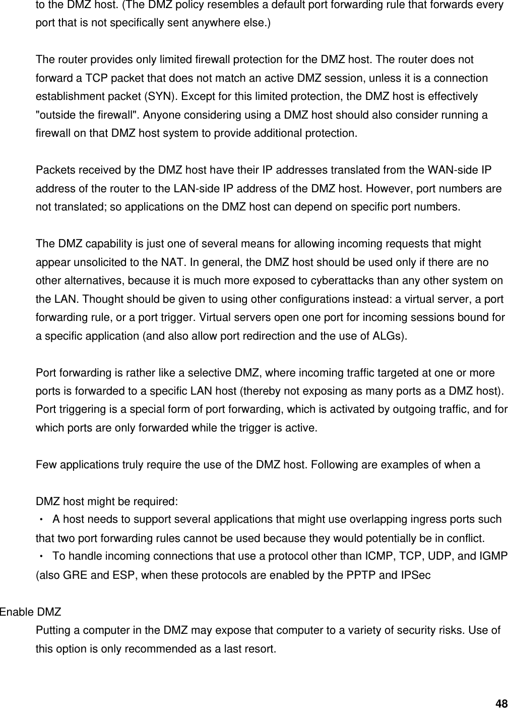 48 to the DMZ host. (The DMZ policy resembles a default port forwarding rule that forwards every port that is not specifically sent anywhere else.)    The router provides only limited firewall protection for the DMZ host. The router does not forward a TCP packet that does not match an active DMZ session, unless it is a connection establishment packet (SYN). Except for this limited protection, the DMZ host is effectively &quot;outside the firewall&quot;. Anyone considering using a DMZ host should also consider running a firewall on that DMZ host system to provide additional protection.    Packets received by the DMZ host have their IP addresses translated from the WAN-side IP address of the router to the LAN-side IP address of the DMZ host. However, port numbers are not translated; so applications on the DMZ host can depend on specific port numbers.    The DMZ capability is just one of several means for allowing incoming requests that might appear unsolicited to the NAT. In general, the DMZ host should be used only if there are no other alternatives, because it is much more exposed to cyberattacks than any other system on the LAN. Thought should be given to using other configurations instead: a virtual server, a port forwarding rule, or a port trigger. Virtual servers open one port for incoming sessions bound for a specific application (and also allow port redirection and the use of ALGs).    Port forwarding is rather like a selective DMZ, where incoming traffic targeted at one or more ports is forwarded to a specific LAN host (thereby not exposing as many ports as a DMZ host). Port triggering is a special form of port forwarding, which is activated by outgoing traffic, and for which ports are only forwarded while the trigger is active.    Few applications truly require the use of the DMZ host. Following are examples of when a    DMZ host might be required:   ‧  A host needs to support several applications that might use overlapping ingress ports such that two port forwarding rules cannot be used because they would potentially be in conflict.   ‧  To handle incoming connections that use a protocol other than ICMP, TCP, UDP, and IGMP (also GRE and ESP, when these protocols are enabled by the PPTP and IPSec    Enable DMZ   Putting a computer in the DMZ may expose that computer to a variety of security risks. Use of this option is only recommended as a last resort.    
