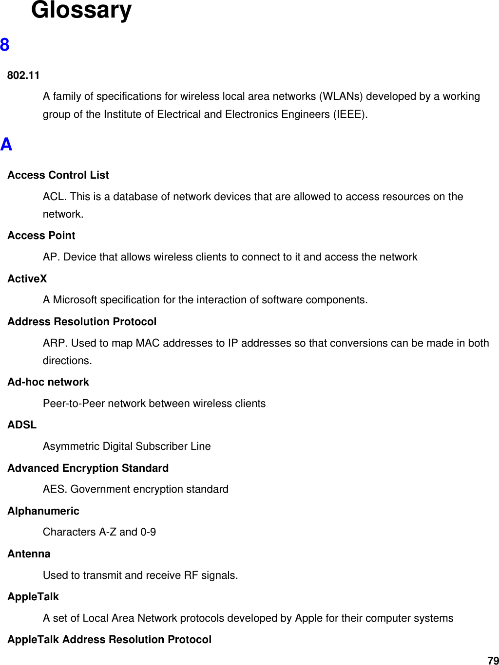79 Glossary 8 802.11 A family of specifications for wireless local area networks (WLANs) developed by a working group of the Institute of Electrical and Electronics Engineers (IEEE).   A Access Control List ACL. This is a database of network devices that are allowed to access resources on the network. Access Point AP. Device that allows wireless clients to connect to it and access the network ActiveX A Microsoft specification for the interaction of software components.   Address Resolution Protocol ARP. Used to map MAC addresses to IP addresses so that conversions can be made in both directions. Ad-hoc network Peer-to-Peer network between wireless clients ADSL Asymmetric Digital Subscriber Line Advanced Encryption Standard AES. Government encryption standard Alphanumeric Characters A-Z and 0-9 Antenna Used to transmit and receive RF signals. AppleTalk A set of Local Area Network protocols developed by Apple for their computer systems AppleTalk Address Resolution Protocol 