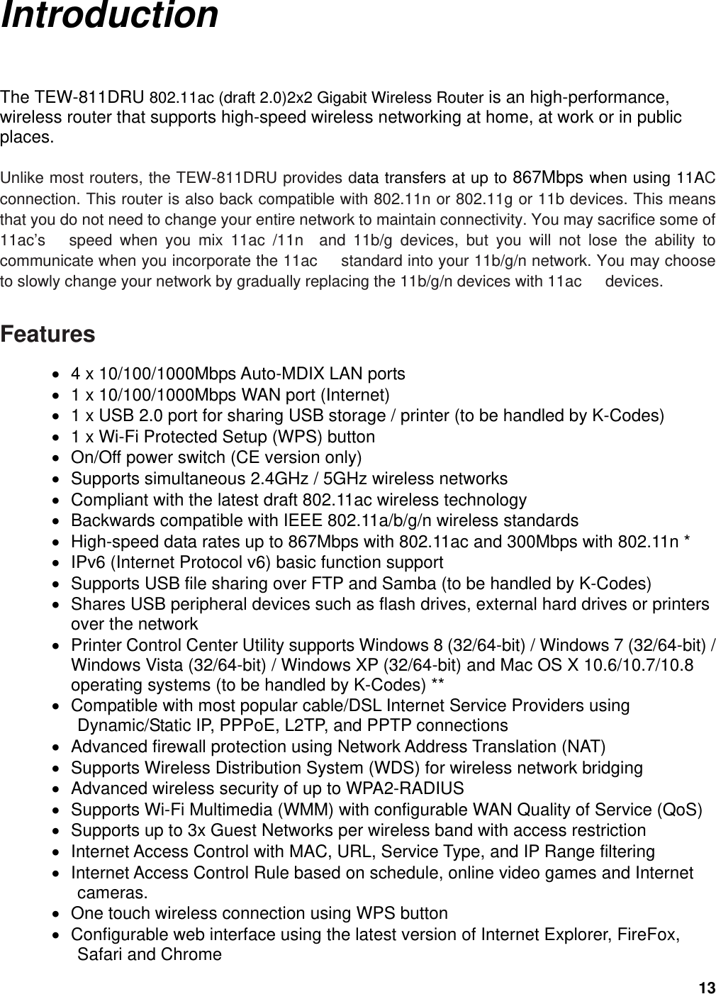 13 Introduction The TEW-811DRU 802.11ac (draft 2.0)2x2 Gigabit Wireless Router is an high-performance, wireless router that supports high-speed wireless networking at home, at work or in public places.   Unlike most routers, the TEW-811DRU provides data transfers at up to 867Mbps when using 11AC   connection. This router is also back compatible with 802.11n or 802.11g or 11b devices. This means that you do not need to change your entire network to maintain connectivity. You may sacrifice some of 11ac’s   speed when you mix 11ac /11n  and 11b/g devices, but you will not lose the ability to communicate when you incorporate the 11ac      standard into your 11b/g/n network. You may choose to slowly change your network by gradually replacing the 11b/g/n devices with 11ac      devices.    Features  4 x 10/100/1000Mbps Auto-MDIX LAN ports  1 x 10/100/1000Mbps WAN port (Internet)  1 x USB 2.0 port for sharing USB storage / printer (to be handled by K-Codes)  1 x Wi-Fi Protected Setup (WPS) button  On/Off power switch (CE version only)  Supports simultaneous 2.4GHz / 5GHz wireless networks  Compliant with the latest draft 802.11ac wireless technology  Backwards compatible with IEEE 802.11a/b/g/n wireless standards  High-speed data rates up to 867Mbps with 802.11ac and 300Mbps with 802.11n *  IPv6 (Internet Protocol v6) basic function support  Supports USB file sharing over FTP and Samba (to be handled by K-Codes)  Shares USB peripheral devices such as flash drives, external hard drives or printers over the network  Printer Control Center Utility supports Windows 8 (32/64-bit) / Windows 7 (32/64-bit) / Windows Vista (32/64-bit) / Windows XP (32/64-bit) and Mac OS X 10.6/10.7/10.8 operating systems (to be handled by K-Codes) **  Compatible with most popular cable/DSL Internet Service Providers using Dynamic/Static IP, PPPoE, L2TP, and PPTP connections  Advanced firewall protection using Network Address Translation (NAT)  Supports Wireless Distribution System (WDS) for wireless network bridging  Advanced wireless security of up to WPA2-RADIUS  Supports Wi-Fi Multimedia (WMM) with configurable WAN Quality of Service (QoS)  Supports up to 3x Guest Networks per wireless band with access restriction  Internet Access Control with MAC, URL, Service Type, and IP Range filtering  Internet Access Control Rule based on schedule, online video games and Internet cameras.   One touch wireless connection using WPS button  Configurable web interface using the latest version of Internet Explorer, FireFox, Safari and Chrome 