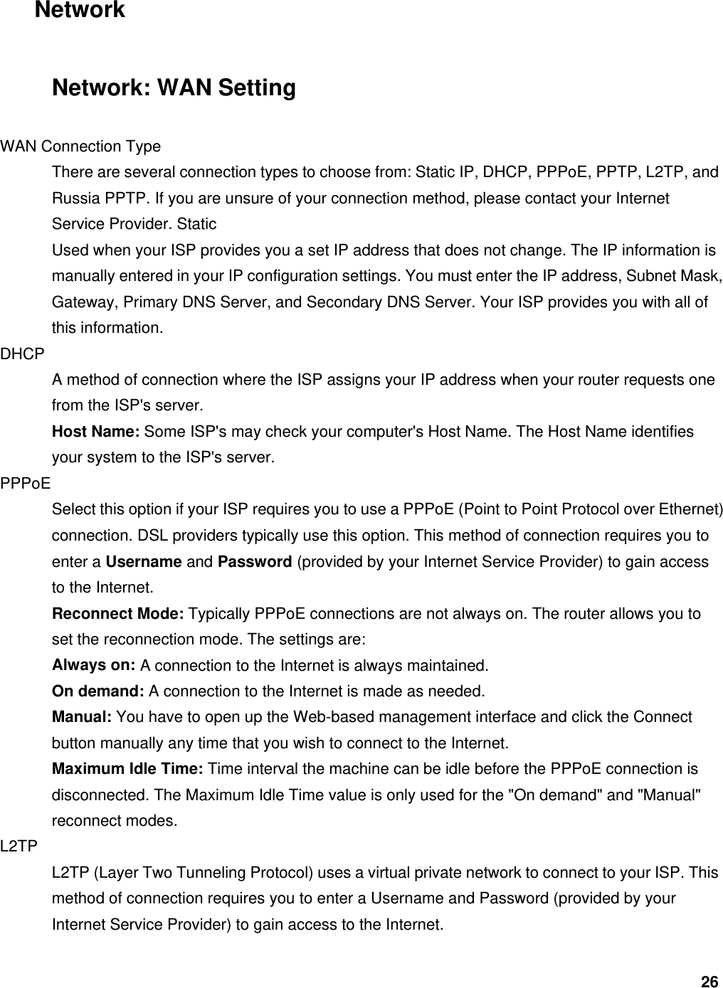 26 Network Network: WAN Setting WAN Connection Type   There are several connection types to choose from: Static IP, DHCP, PPPoE, PPTP, L2TP, and Russia PPTP. If you are unsure of your connection method, please contact your Internet Service Provider. Static   Used when your ISP provides you a set IP address that does not change. The IP information is manually entered in your IP configuration settings. You must enter the IP address, Subnet Mask, Gateway, Primary DNS Server, and Secondary DNS Server. Your ISP provides you with all of this information.   DHCP  A method of connection where the ISP assigns your IP address when your router requests one from the ISP&apos;s server.   Host Name: Some ISP&apos;s may check your computer&apos;s Host Name. The Host Name identifies your system to the ISP&apos;s server.   PPPoE  Select this option if your ISP requires you to use a PPPoE (Point to Point Protocol over Ethernet) connection. DSL providers typically use this option. This method of connection requires you to enter a Username and Password (provided by your Internet Service Provider) to gain access to the Internet.   Reconnect Mode: Typically PPPoE connections are not always on. The router allows you to set the reconnection mode. The settings are:   Always on: A connection to the Internet is always maintained.   On demand: A connection to the Internet is made as needed.   Manual: You have to open up the Web-based management interface and click the Connect button manually any time that you wish to connect to the Internet.   Maximum Idle Time: Time interval the machine can be idle before the PPPoE connection is disconnected. The Maximum Idle Time value is only used for the &quot;On demand&quot; and &quot;Manual&quot; reconnect modes.   L2TP  L2TP (Layer Two Tunneling Protocol) uses a virtual private network to connect to your ISP. This method of connection requires you to enter a Username and Password (provided by your Internet Service Provider) to gain access to the Internet.   