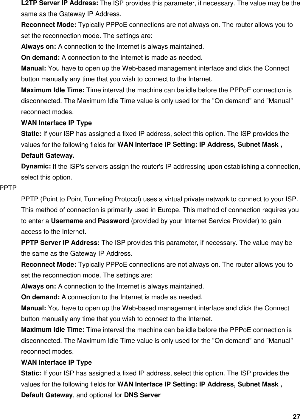 27 L2TP Server IP Address: The ISP provides this parameter, if necessary. The value may be the same as the Gateway IP Address.   Reconnect Mode: Typically PPPoE connections are not always on. The router allows you to set the reconnection mode. The settings are:   Always on: A connection to the Internet is always maintained.   On demand: A connection to the Internet is made as needed.   Manual: You have to open up the Web-based management interface and click the Connect button manually any time that you wish to connect to the Internet.   Maximum Idle Time: Time interval the machine can be idle before the PPPoE connection is disconnected. The Maximum Idle Time value is only used for the &quot;On demand&quot; and &quot;Manual&quot; reconnect modes.   WAN Interface IP Type  Static: If your ISP has assigned a fixed IP address, select this option. The ISP provides the values for the following fields for WAN Interface IP Setting: IP Address, Subnet Mask , Default Gateway.  Dynamic: If the ISP&apos;s servers assign the router&apos;s IP addressing upon establishing a connection, select this option.   PPTP  PPTP (Point to Point Tunneling Protocol) uses a virtual private network to connect to your ISP. This method of connection is primarily used in Europe. This method of connection requires you to enter a Username and Password (provided by your Internet Service Provider) to gain access to the Internet.   PPTP Server IP Address: The ISP provides this parameter, if necessary. The value may be the same as the Gateway IP Address.   Reconnect Mode: Typically PPPoE connections are not always on. The router allows you to set the reconnection mode. The settings are:   Always on: A connection to the Internet is always maintained.   On demand: A connection to the Internet is made as needed.   Manual: You have to open up the Web-based management interface and click the Connect button manually any time that you wish to connect to the Internet.   Maximum Idle Time: Time interval the machine can be idle before the PPPoE connection is disconnected. The Maximum Idle Time value is only used for the &quot;On demand&quot; and &quot;Manual&quot; reconnect modes.   WAN Interface IP Type  Static: If your ISP has assigned a fixed IP address, select this option. The ISP provides the values for the following fields for WAN Interface IP Setting: IP Address, Subnet Mask , Default Gateway, and optional for DNS Server  