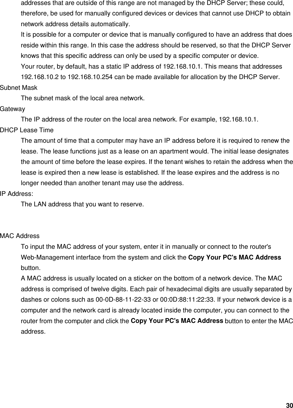 30 addresses that are outside of this range are not managed by the DHCP Server; these could, therefore, be used for manually configured devices or devices that cannot use DHCP to obtain network address details automatically.   It is possible for a computer or device that is manually configured to have an address that does reside within this range. In this case the address should be reserved, so that the DHCP Server knows that this specific address can only be used by a specific computer or device.   Your router, by default, has a static IP address of 192.168.10.1. This means that addresses 192.168.10.2 to 192.168.10.254 can be made available for allocation by the DHCP Server.   Subnet Mask   The subnet mask of the local area network.   Gateway  The IP address of the router on the local area network. For example, 192.168.10.1.   DHCP Lease Time   The amount of time that a computer may have an IP address before it is required to renew the lease. The lease functions just as a lease on an apartment would. The initial lease designates the amount of time before the lease expires. If the tenant wishes to retain the address when the lease is expired then a new lease is established. If the lease expires and the address is no longer needed than another tenant may use the address.   IP Address:   The LAN address that you want to reserve.     MAC Address   To input the MAC address of your system, enter it in manually or connect to the router&apos;s Web-Management interface from the system and click the Copy Your PC&apos;s MAC Address button.  A MAC address is usually located on a sticker on the bottom of a network device. The MAC address is comprised of twelve digits. Each pair of hexadecimal digits are usually separated by dashes or colons such as 00-0D-88-11-22-33 or 00:0D:88:11:22:33. If your network device is a computer and the network card is already located inside the computer, you can connect to the router from the computer and click the Copy Your PC&apos;s MAC Address button to enter the MAC address.    