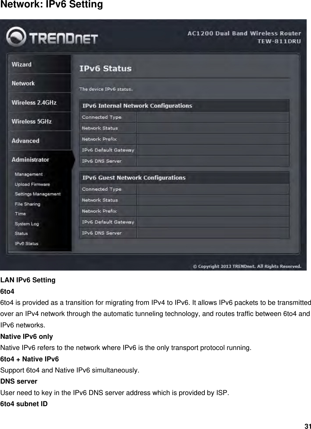 31 Network: IPv6 Setting  LAN IPv6 Setting 6to4 6to4 is provided as a transition for migrating from IPv4 to IPv6. It allows IPv6 packets to be transmitted over an IPv4 network through the automatic tunneling technology, and routes traffic between 6to4 and IPv6 networks.   Native IPv6 only Native IPv6 refers to the network where IPv6 is the only transport protocol running. 6to4 + Native IPv6 Support 6to4 and Native IPv6 simultaneously. DNS server User need to key in the IPv6 DNS server address which is provided by ISP. 6to4 subnet ID 