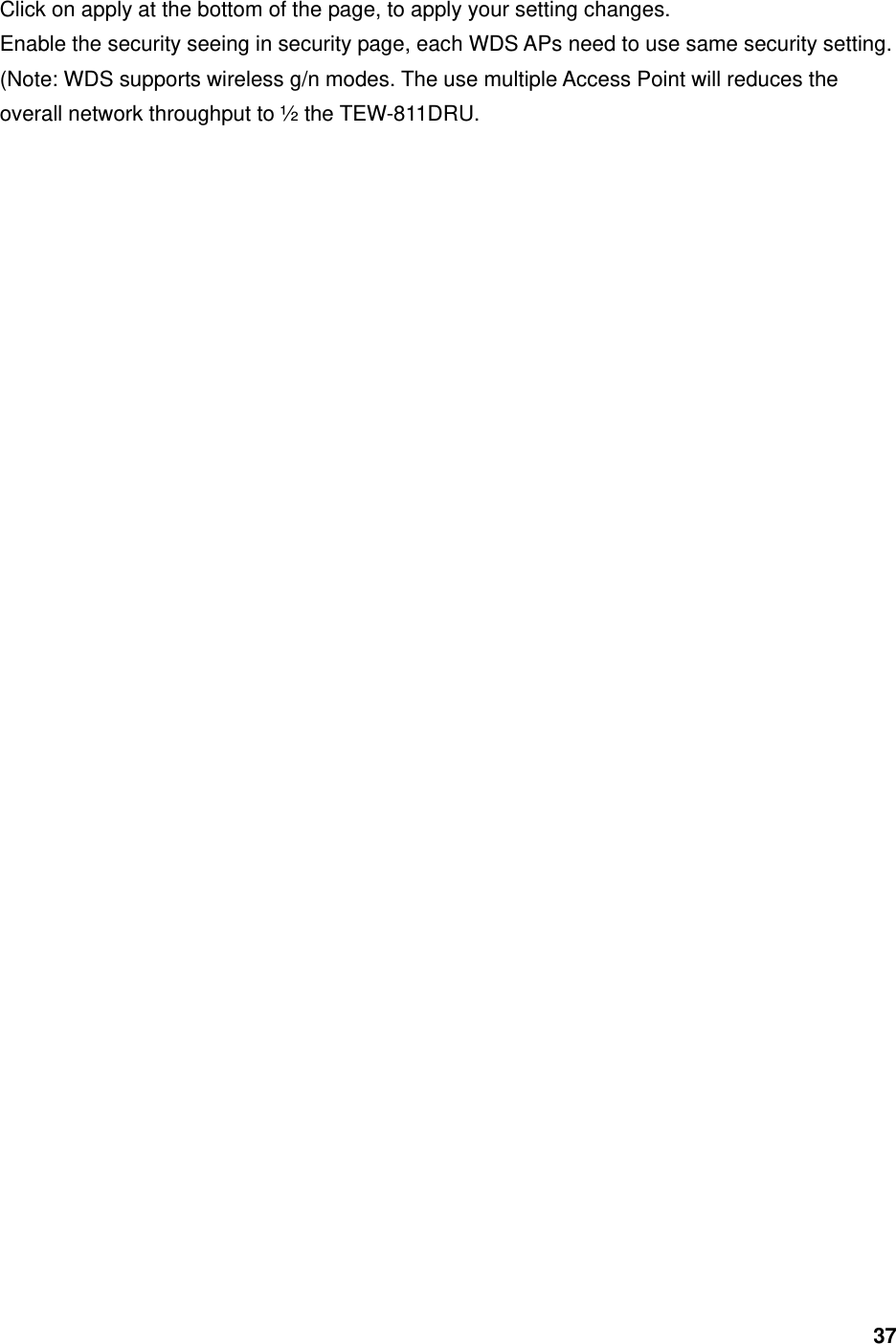 37 Click on apply at the bottom of the page, to apply your setting changes.   Enable the security seeing in security page, each WDS APs need to use same security setting. (Note: WDS supports wireless g/n modes. The use multiple Access Point will reduces the overall network throughput to ½ the TEW-811DRU.  