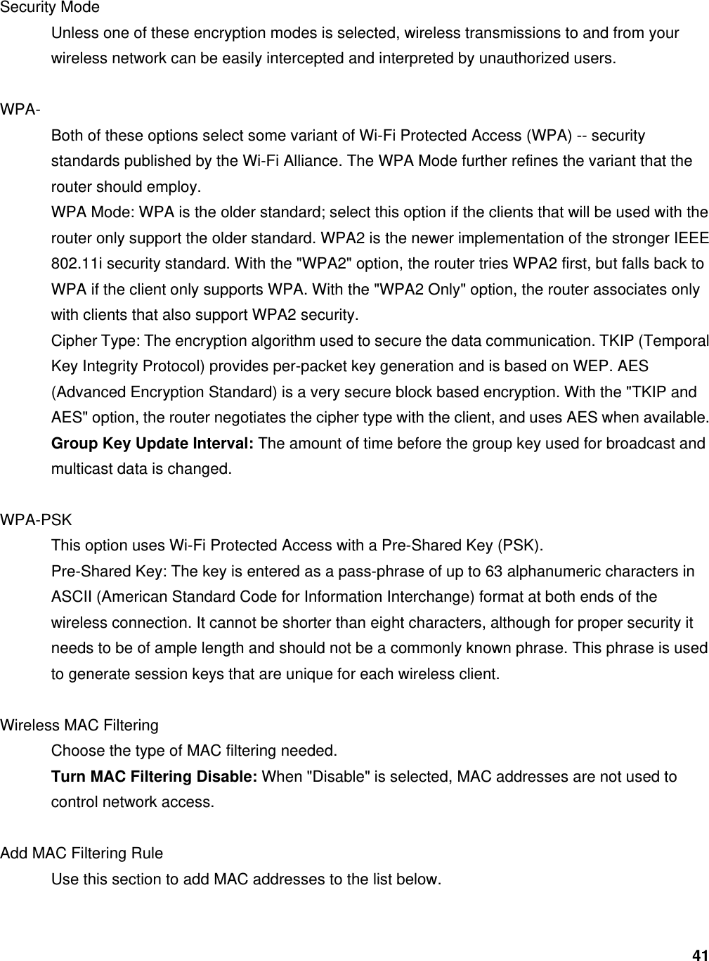 41  Security Mode   Unless one of these encryption modes is selected, wireless transmissions to and from your wireless network can be easily intercepted and interpreted by unauthorized users.    WPA-  Both of these options select some variant of Wi-Fi Protected Access (WPA) -- security standards published by the Wi-Fi Alliance. The WPA Mode further refines the variant that the router should employ.   WPA Mode: WPA is the older standard; select this option if the clients that will be used with the router only support the older standard. WPA2 is the newer implementation of the stronger IEEE 802.11i security standard. With the &quot;WPA2&quot; option, the router tries WPA2 first, but falls back to WPA if the client only supports WPA. With the &quot;WPA2 Only&quot; option, the router associates only with clients that also support WPA2 security.   Cipher Type: The encryption algorithm used to secure the data communication. TKIP (Temporal Key Integrity Protocol) provides per-packet key generation and is based on WEP. AES (Advanced Encryption Standard) is a very secure block based encryption. With the &quot;TKIP and AES&quot; option, the router negotiates the cipher type with the client, and uses AES when available.   Group Key Update Interval: The amount of time before the group key used for broadcast and multicast data is changed.    WPA-PSK This option uses Wi-Fi Protected Access with a Pre-Shared Key (PSK).   Pre-Shared Key: The key is entered as a pass-phrase of up to 63 alphanumeric characters in ASCII (American Standard Code for Information Interchange) format at both ends of the wireless connection. It cannot be shorter than eight characters, although for proper security it needs to be of ample length and should not be a commonly known phrase. This phrase is used to generate session keys that are unique for each wireless client.    Wireless MAC Filtering   Choose the type of MAC filtering needed.   Turn MAC Filtering Disable: When &quot;Disable&quot; is selected, MAC addresses are not used to control network access.    Add MAC Filtering Rule   Use this section to add MAC addresses to the list below.    