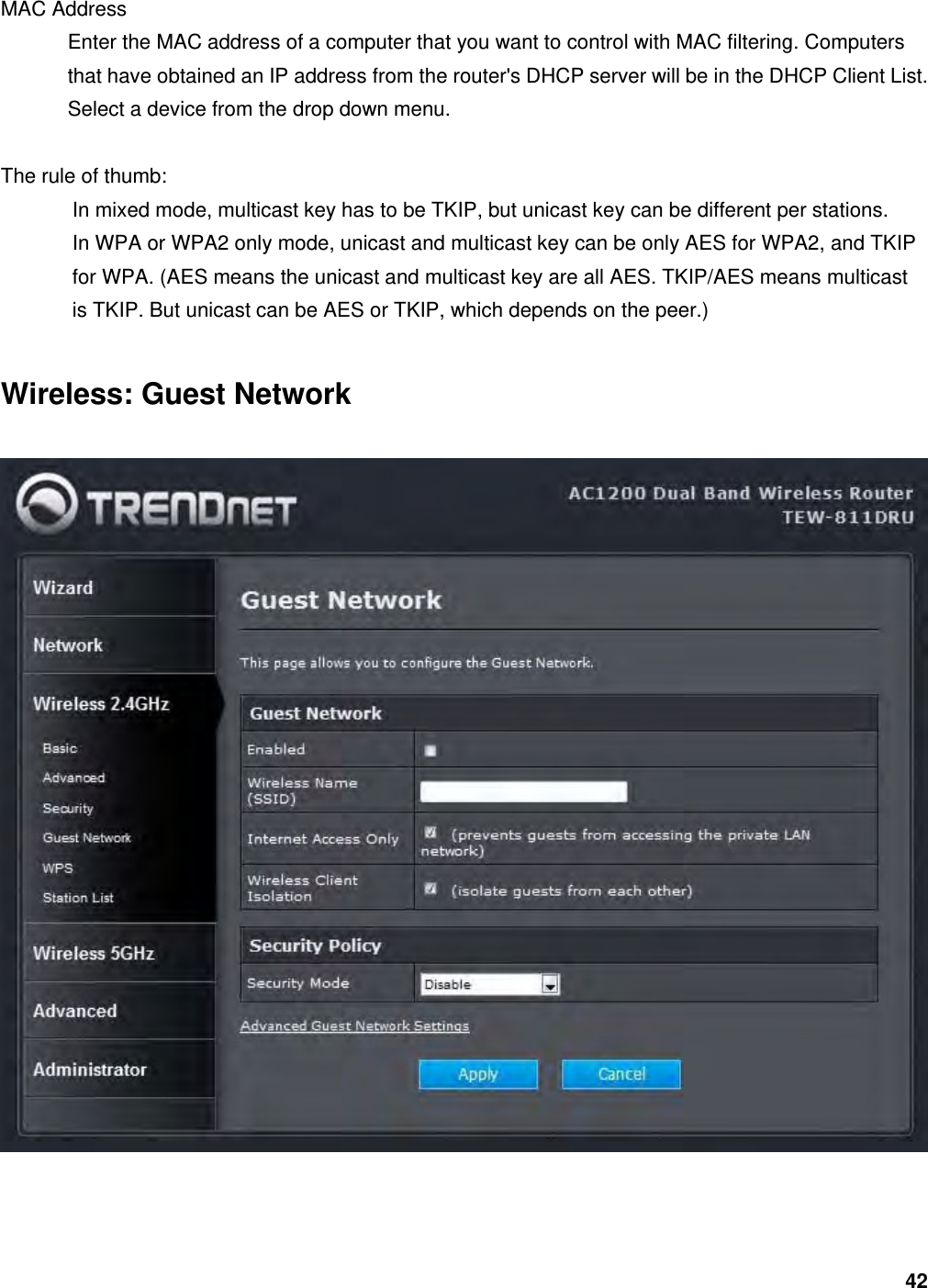 42 MAC Address   Enter the MAC address of a computer that you want to control with MAC filtering. Computers that have obtained an IP address from the router&apos;s DHCP server will be in the DHCP Client List. Select a device from the drop down menu.  The rule of thumb: In mixed mode, multicast key has to be TKIP, but unicast key can be different per stations. In WPA or WPA2 only mode, unicast and multicast key can be only AES for WPA2, and TKIP   for WPA. (AES means the unicast and multicast key are all AES. TKIP/AES means multicast   is TKIP. But unicast can be AES or TKIP, which depends on the peer.) Wireless: Guest Network   