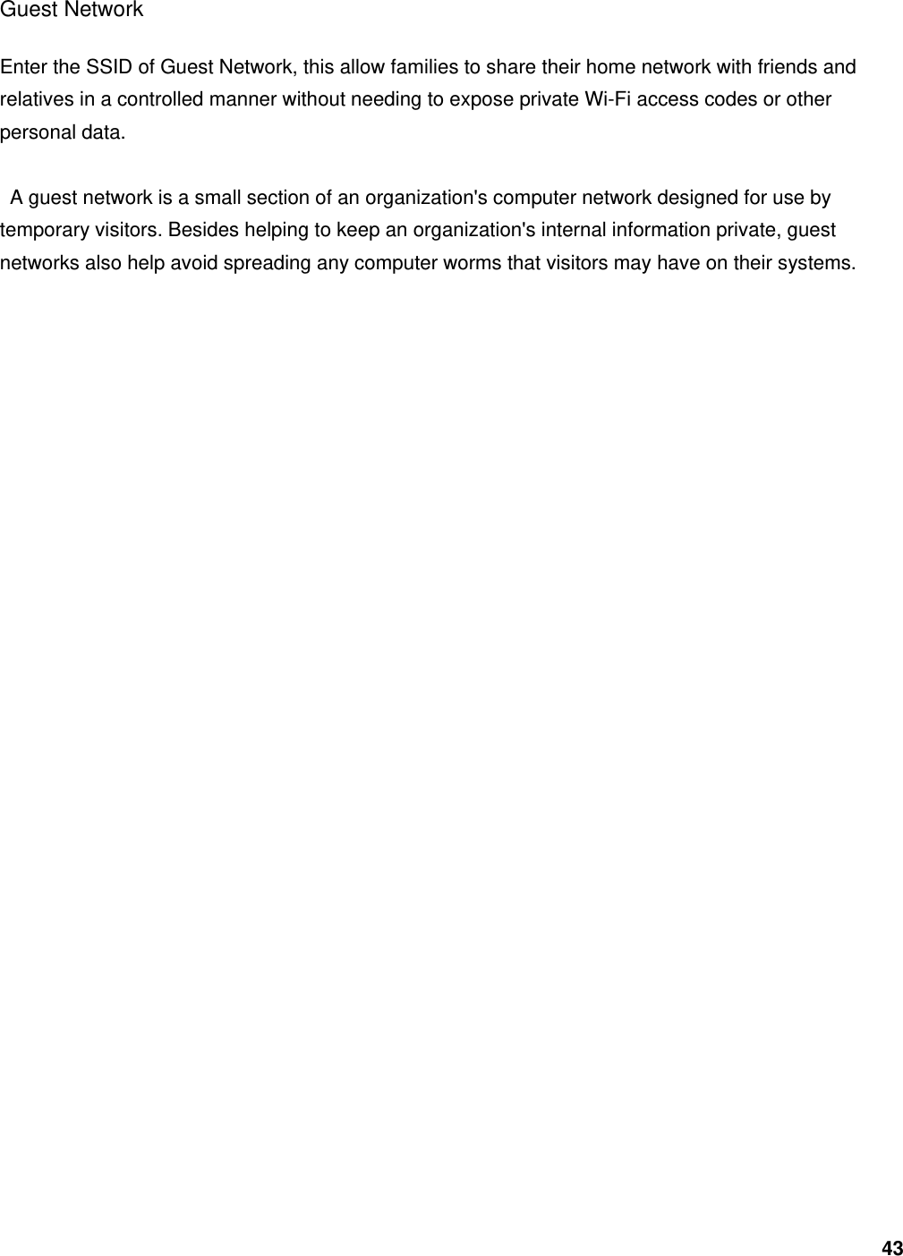 43 Guest Network Enter the SSID of Guest Network, this allow families to share their home network with friends and relatives in a controlled manner without needing to expose private Wi-Fi access codes or other personal data.    A guest network is a small section of an organization&apos;s computer network designed for use by temporary visitors. Besides helping to keep an organization&apos;s internal information private, guest networks also help avoid spreading any computer worms that visitors may have on their systems.          