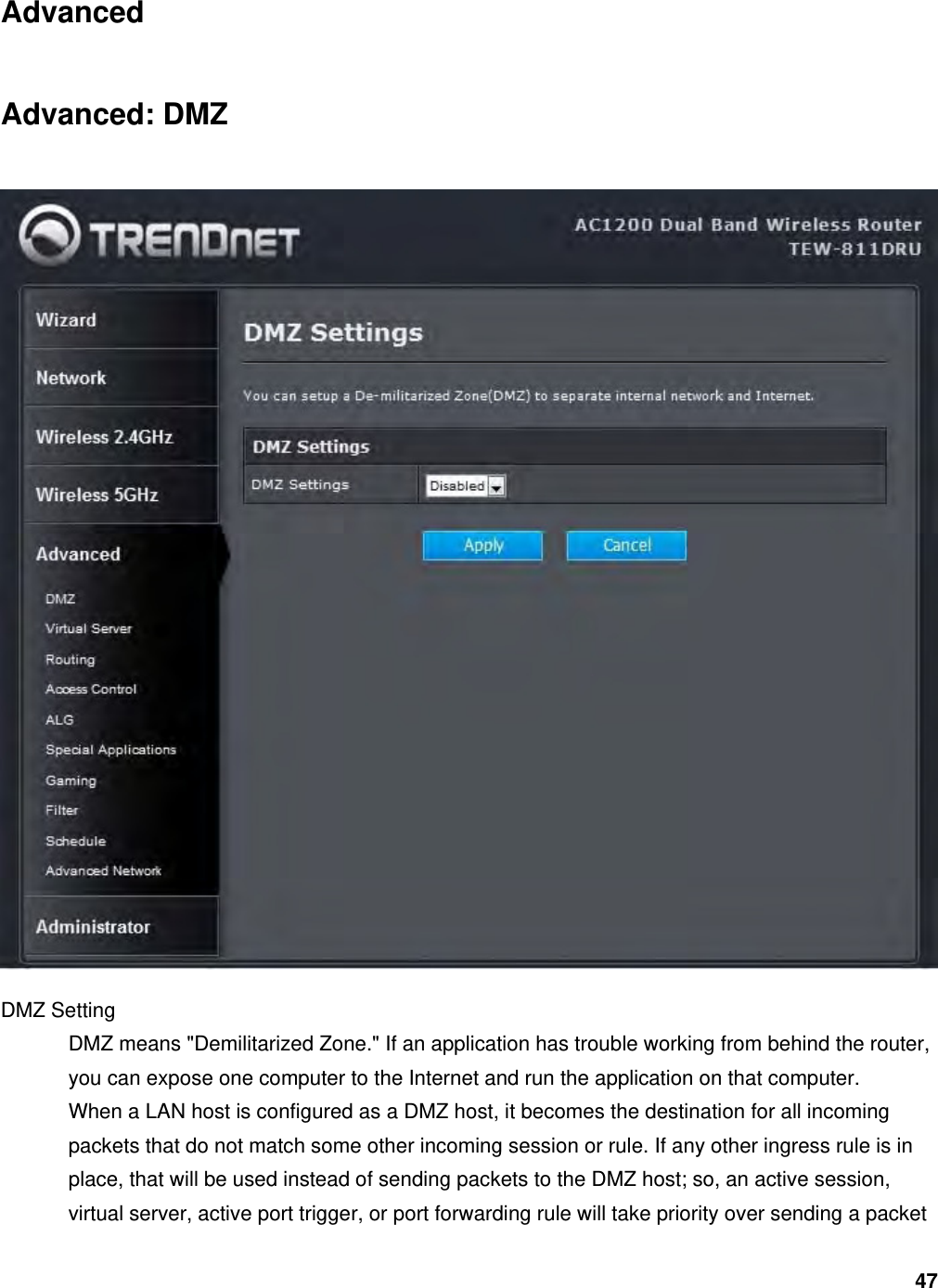 47 Advanced Advanced: DMZ  DMZ Setting   DMZ means &quot;Demilitarized Zone.&quot; If an application has trouble working from behind the router, you can expose one computer to the Internet and run the application on that computer.   When a LAN host is configured as a DMZ host, it becomes the destination for all incoming packets that do not match some other incoming session or rule. If any other ingress rule is in place, that will be used instead of sending packets to the DMZ host; so, an active session, virtual server, active port trigger, or port forwarding rule will take priority over sending a packet 