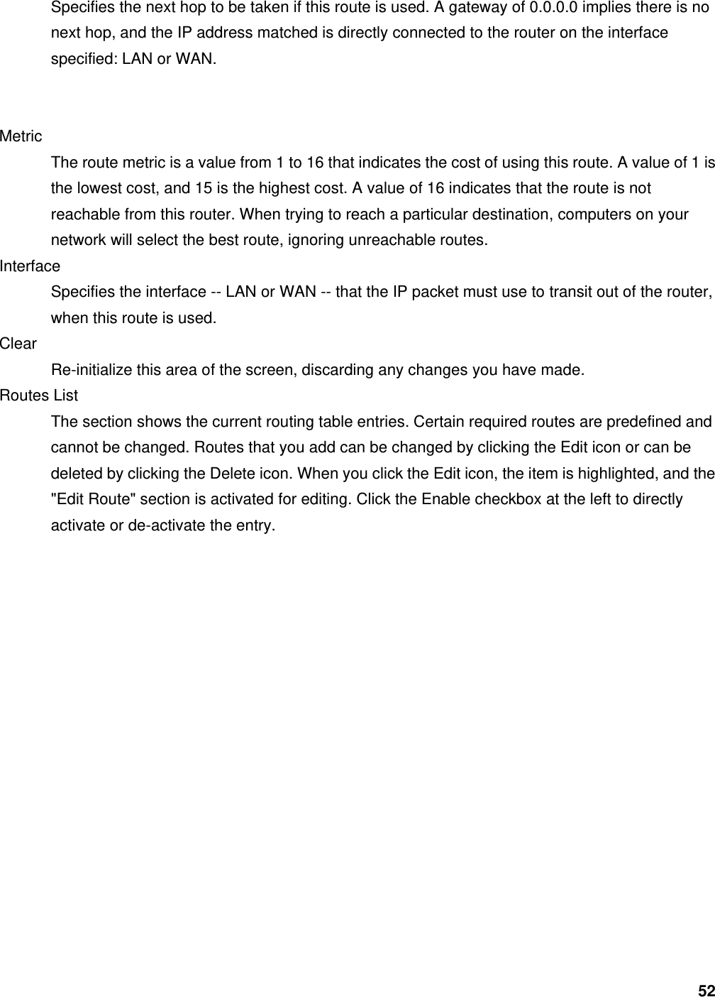 52 Specifies the next hop to be taken if this route is used. A gateway of 0.0.0.0 implies there is no next hop, and the IP address matched is directly connected to the router on the interface specified: LAN or WAN.     Metric  The route metric is a value from 1 to 16 that indicates the cost of using this route. A value of 1 is the lowest cost, and 15 is the highest cost. A value of 16 indicates that the route is not reachable from this router. When trying to reach a particular destination, computers on your network will select the best route, ignoring unreachable routes.   Interface  Specifies the interface -- LAN or WAN -- that the IP packet must use to transit out of the router, when this route is used.   Clear  Re-initialize this area of the screen, discarding any changes you have made.   Routes List   The section shows the current routing table entries. Certain required routes are predefined and cannot be changed. Routes that you add can be changed by clicking the Edit icon or can be deleted by clicking the Delete icon. When you click the Edit icon, the item is highlighted, and the &quot;Edit Route&quot; section is activated for editing. Click the Enable checkbox at the left to directly activate or de-activate the entry.      