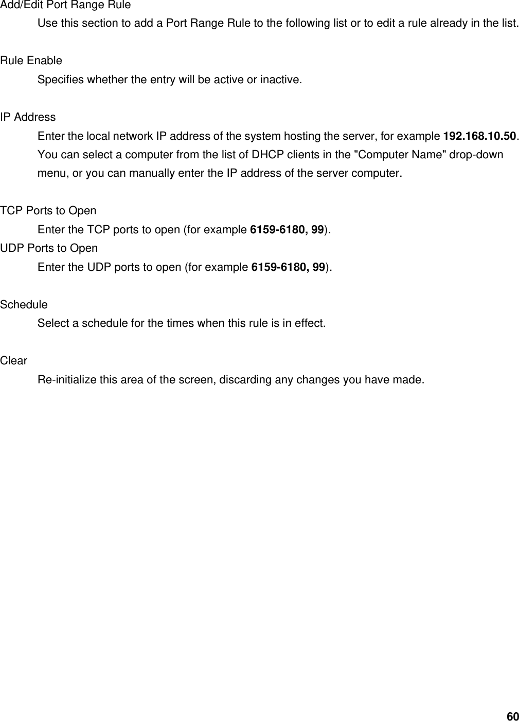 60 Add/Edit Port Range Rule   Use this section to add a Port Range Rule to the following list or to edit a rule already in the list.    Rule Enable   Specifies whether the entry will be active or inactive.    IP Address   Enter the local network IP address of the system hosting the server, for example 192.168.10.50. You can select a computer from the list of DHCP clients in the &quot;Computer Name&quot; drop-down menu, or you can manually enter the IP address of the server computer.    TCP Ports to Open   Enter the TCP ports to open (for example 6159-6180, 99).  UDP Ports to Open   Enter the UDP ports to open (for example 6159-6180, 99).   Schedule  Select a schedule for the times when this rule is in effect.    Clear  Re-initialize this area of the screen, discarding any changes you have made.            