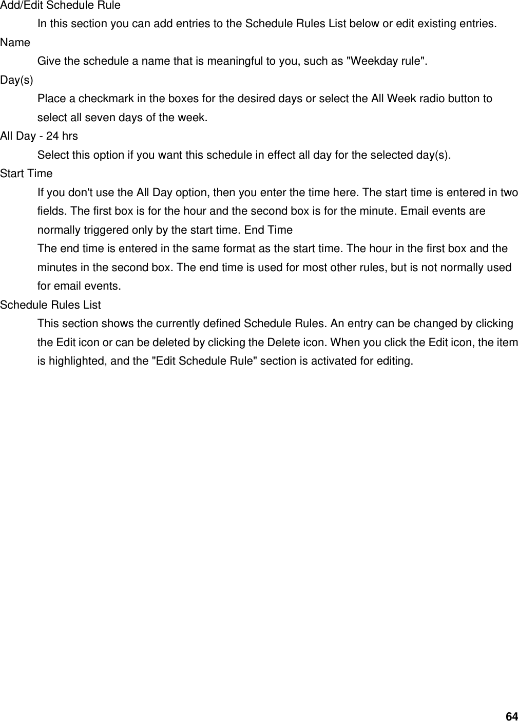 64 Add/Edit Schedule Rule   In this section you can add entries to the Schedule Rules List below or edit existing entries.   Name  Give the schedule a name that is meaningful to you, such as &quot;Weekday rule&quot;.   Day(s)  Place a checkmark in the boxes for the desired days or select the All Week radio button to select all seven days of the week.   All Day - 24 hrs   Select this option if you want this schedule in effect all day for the selected day(s).   Start Time   If you don&apos;t use the All Day option, then you enter the time here. The start time is entered in two fields. The first box is for the hour and the second box is for the minute. Email events are normally triggered only by the start time. End Time   The end time is entered in the same format as the start time. The hour in the first box and the minutes in the second box. The end time is used for most other rules, but is not normally used for email events.   Schedule Rules List   This section shows the currently defined Schedule Rules. An entry can be changed by clicking the Edit icon or can be deleted by clicking the Delete icon. When you click the Edit icon, the item is highlighted, and the &quot;Edit Schedule Rule&quot; section is activated for editing. 