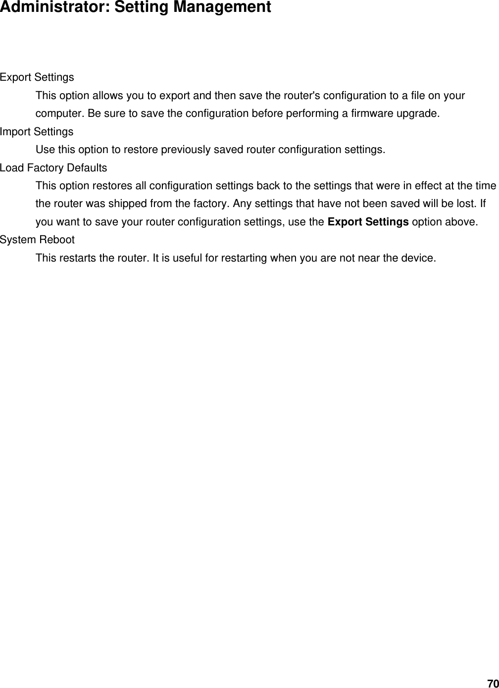 70 Administrator: Setting Management  Export Settings   This option allows you to export and then save the router&apos;s configuration to a file on your computer. Be sure to save the configuration before performing a firmware upgrade.   Import Settings   Use this option to restore previously saved router configuration settings.   Load Factory Defaults   This option restores all configuration settings back to the settings that were in effect at the time the router was shipped from the factory. Any settings that have not been saved will be lost. If you want to save your router configuration settings, use the Export Settings option above.   System Reboot   This restarts the router. It is useful for restarting when you are not near the device.   