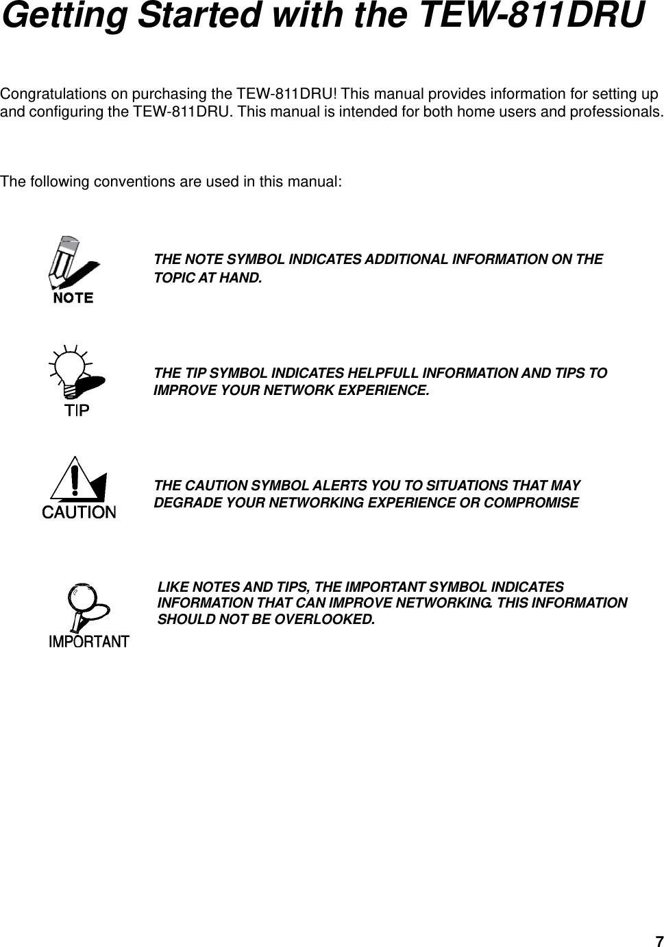  7Getting Started with the TEW-811DRU Congratulations on purchasing the TEW-811DRU! This manual provides information for setting up and configuring the TEW-811DRU. This manual is intended for both home users and professionals.    The following conventions are used in this manual:                        THE NOTE SYMBOL INDICATES ADDITIONAL INFORMATION ON THE TOPIC AT HAND. THE TIP SYMBOL INDICATES HELPFULL INFORMATION AND TIPS TO IMPROVE YOUR NETWORK EXPERIENCE.  THE CAUTION SYMBOL ALERTS YOU TO SITUATIONS THAT MAY DEGRADE YOUR NETWORKING EXPERIENCE OR COMPROMISE LIKE NOTES AND TIPS, THE IMPORTANT SYMBOL INDICATES INFORMATION THAT CAN IMPROVE NETWORKING. THIS INFORMATION SHOULD NOT BE OVERLOOKED.  
