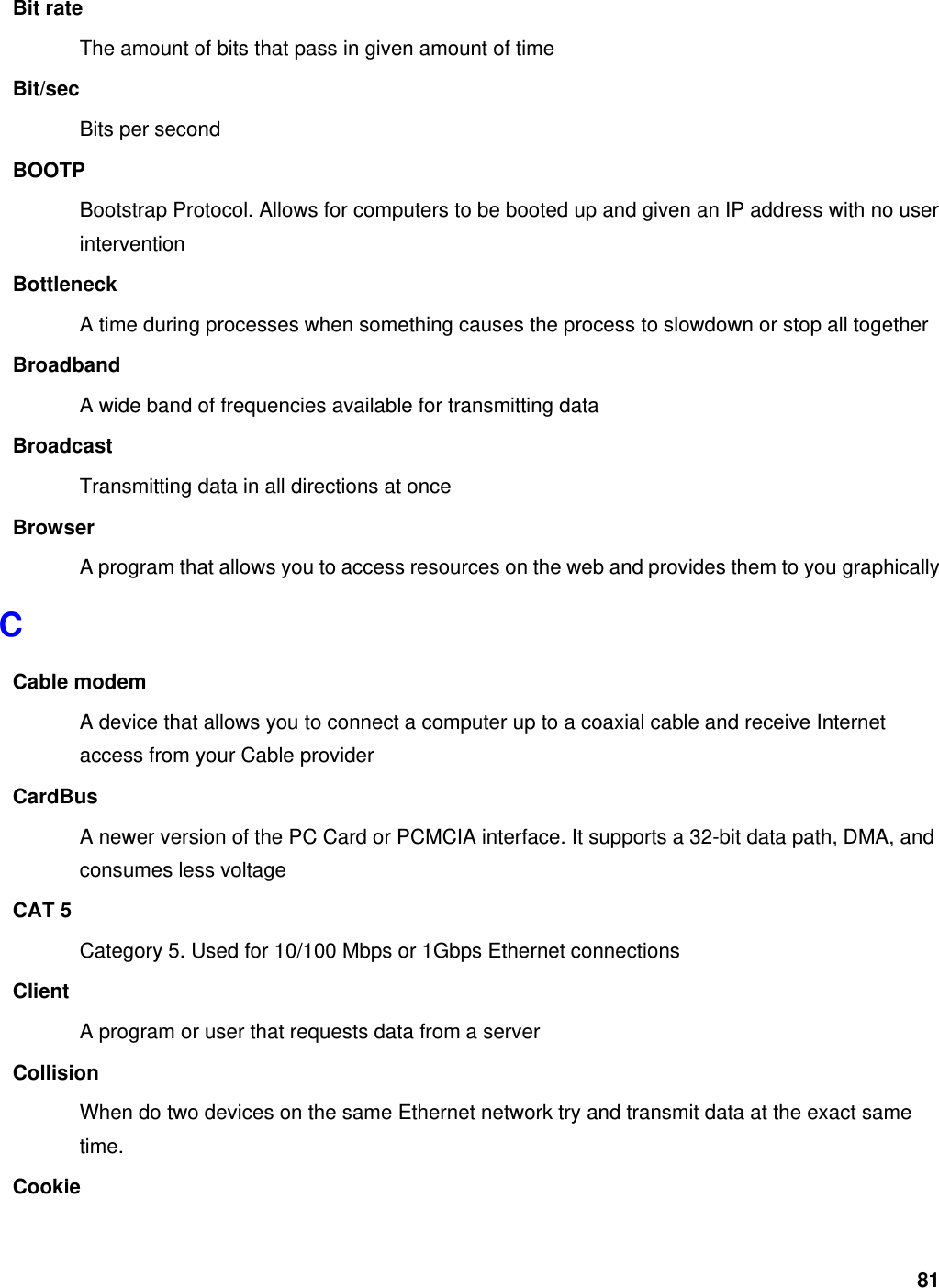 81 Bit rate The amount of bits that pass in given amount of time Bit/sec Bits per second BOOTP Bootstrap Protocol. Allows for computers to be booted up and given an IP address with no user intervention Bottleneck A time during processes when something causes the process to slowdown or stop all together Broadband A wide band of frequencies available for transmitting data Broadcast Transmitting data in all directions at once Browser A program that allows you to access resources on the web and provides them to you graphically C Cable modem A device that allows you to connect a computer up to a coaxial cable and receive Internet access from your Cable provider CardBus A newer version of the PC Card or PCMCIA interface. It supports a 32-bit data path, DMA, and consumes less voltage CAT 5 Category 5. Used for 10/100 Mbps or 1Gbps Ethernet connections Client A program or user that requests data from a server Collision When do two devices on the same Ethernet network try and transmit data at the exact same time. Cookie 