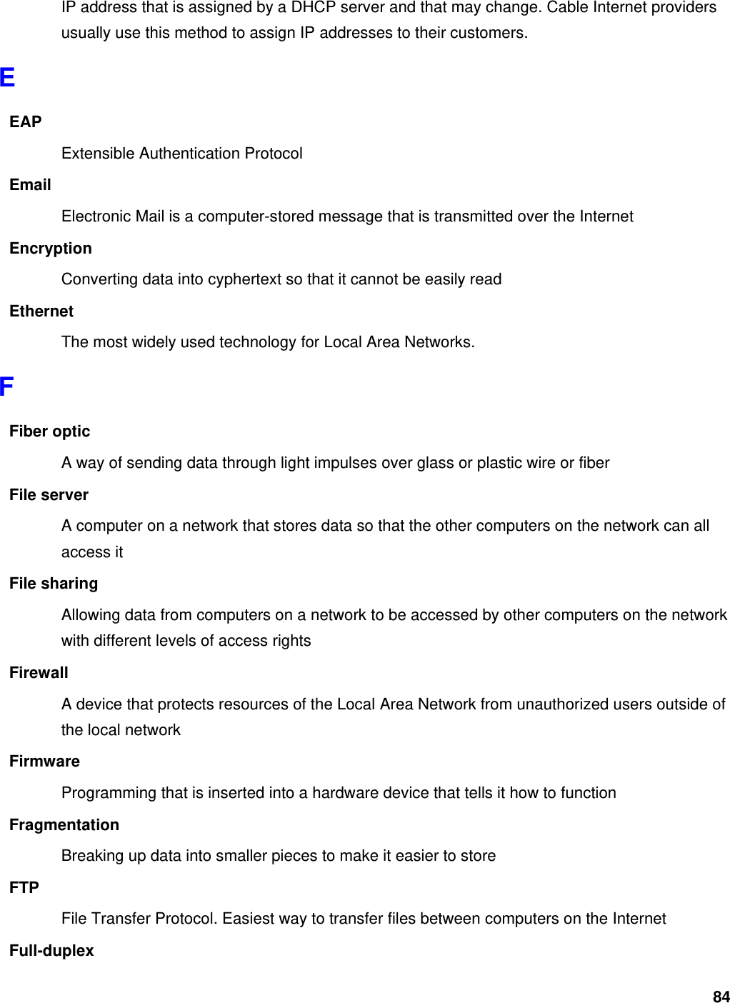 84 IP address that is assigned by a DHCP server and that may change. Cable Internet providers usually use this method to assign IP addresses to their customers. E EAP Extensible Authentication Protocol Email Electronic Mail is a computer-stored message that is transmitted over the Internet Encryption Converting data into cyphertext so that it cannot be easily read Ethernet The most widely used technology for Local Area Networks.   F Fiber optic A way of sending data through light impulses over glass or plastic wire or fiber File server A computer on a network that stores data so that the other computers on the network can all access it File sharing Allowing data from computers on a network to be accessed by other computers on the network with different levels of access rights Firewall A device that protects resources of the Local Area Network from unauthorized users outside of the local network Firmware Programming that is inserted into a hardware device that tells it how to function Fragmentation Breaking up data into smaller pieces to make it easier to store FTP File Transfer Protocol. Easiest way to transfer files between computers on the Internet Full-duplex 