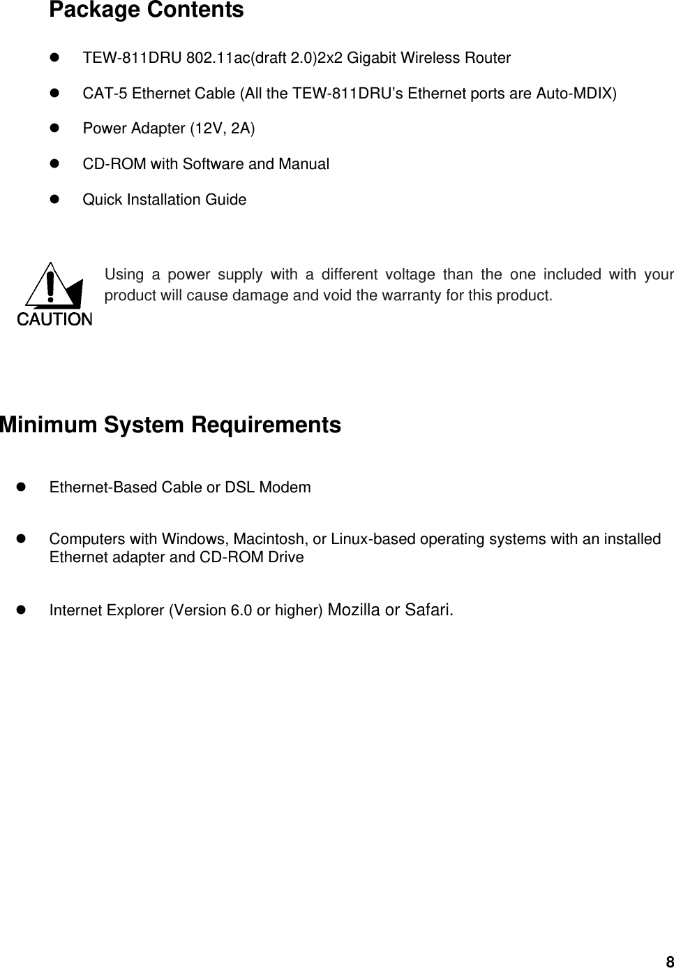  8Package Contents   TEW-811DRU 802.11ac(draft 2.0)2x2 Gigabit Wireless Router  CAT-5 Ethernet Cable (All the TEW-811DRU’s Ethernet ports are Auto-MDIX)  Power Adapter (12V, 2A)  CD-ROM with Software and Manual  Quick Installation Guide   Using a power supply with a different voltage than the one included with your product will cause damage and void the warranty for this product.        Minimum System Requirements  Ethernet-Based Cable or DSL Modem    Computers with Windows, Macintosh, or Linux-based operating systems with an installed Ethernet adapter and CD-ROM Drive  Internet Explorer (Version 6.0 or higher) Mozilla or Safari.   