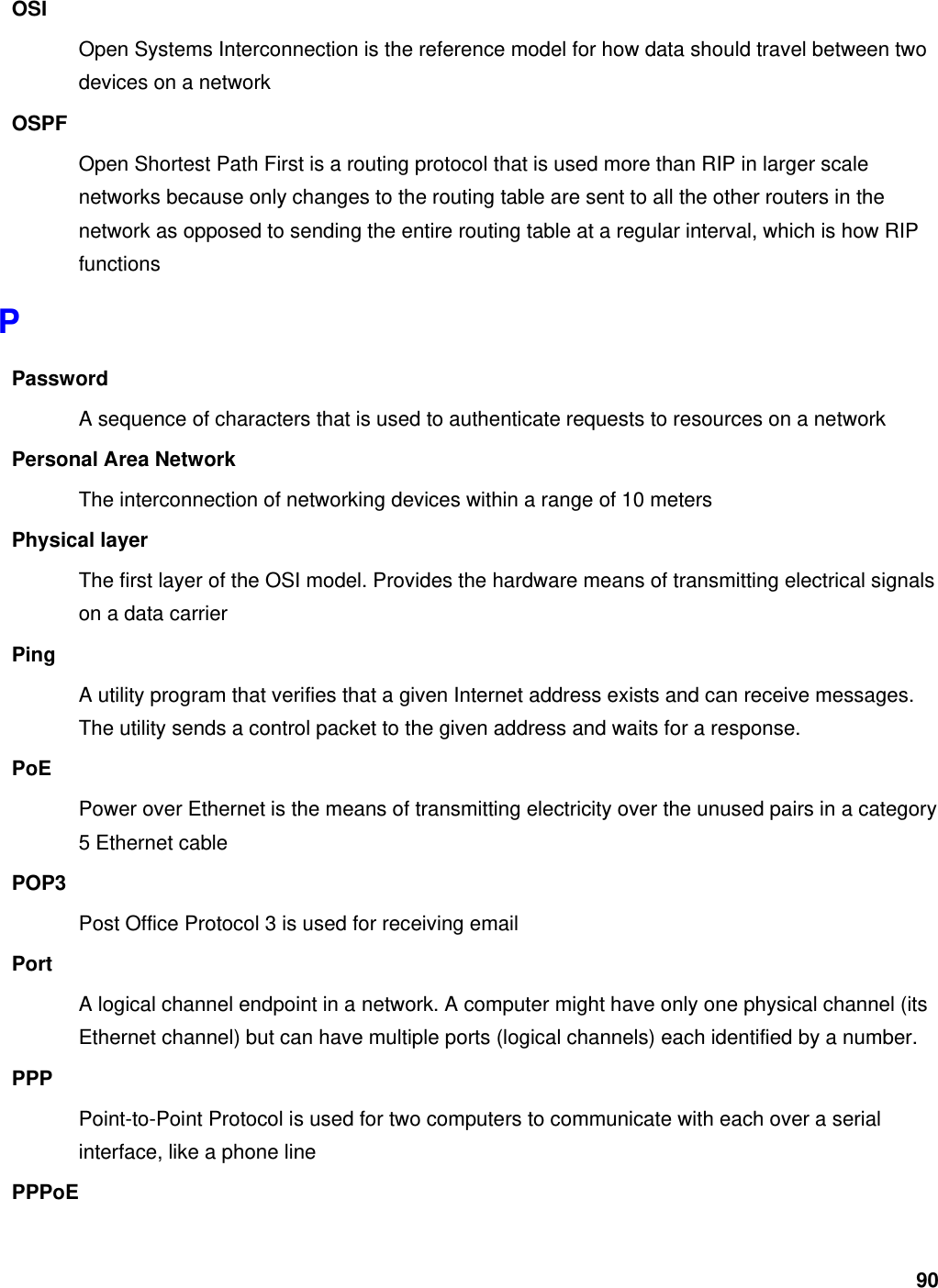 90 OSI Open Systems Interconnection is the reference model for how data should travel between two devices on a network OSPF Open Shortest Path First is a routing protocol that is used more than RIP in larger scale networks because only changes to the routing table are sent to all the other routers in the network as opposed to sending the entire routing table at a regular interval, which is how RIP functions P Password A sequence of characters that is used to authenticate requests to resources on a network Personal Area Network The interconnection of networking devices within a range of 10 meters Physical layer The first layer of the OSI model. Provides the hardware means of transmitting electrical signals on a data carrier Ping A utility program that verifies that a given Internet address exists and can receive messages. The utility sends a control packet to the given address and waits for a response.   PoE Power over Ethernet is the means of transmitting electricity over the unused pairs in a category 5 Ethernet cable POP3 Post Office Protocol 3 is used for receiving email Port A logical channel endpoint in a network. A computer might have only one physical channel (its Ethernet channel) but can have multiple ports (logical channels) each identified by a number.   PPP Point-to-Point Protocol is used for two computers to communicate with each over a serial interface, like a phone line PPPoE 