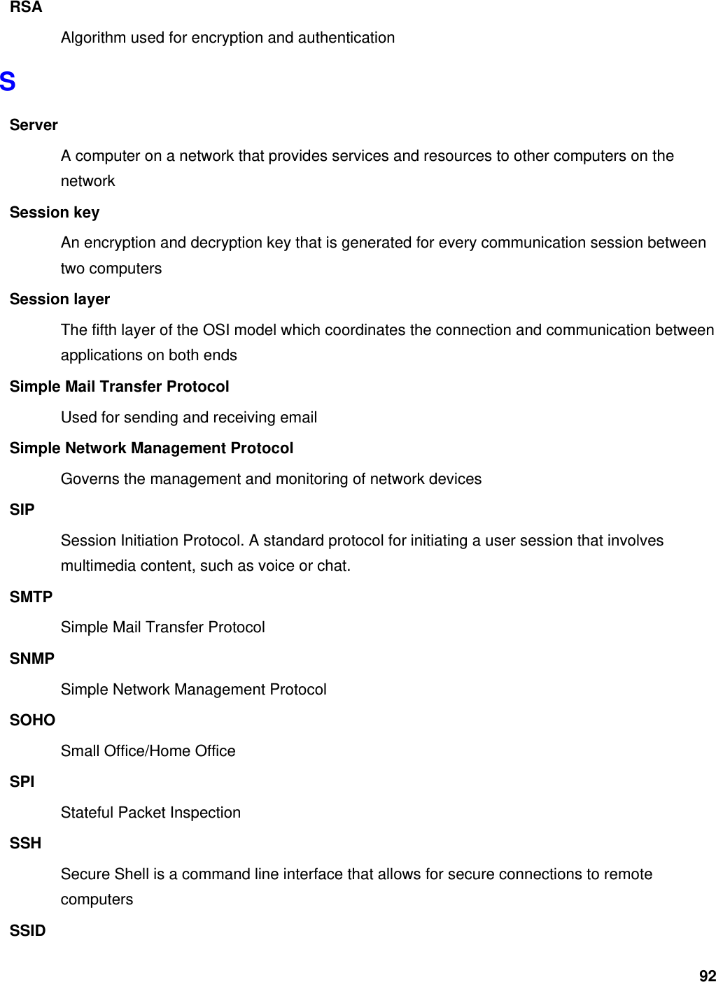 92 RSA Algorithm used for encryption and authentication S Server A computer on a network that provides services and resources to other computers on the network Session key An encryption and decryption key that is generated for every communication session between two computers Session layer The fifth layer of the OSI model which coordinates the connection and communication between applications on both ends Simple Mail Transfer Protocol Used for sending and receiving email Simple Network Management Protocol Governs the management and monitoring of network devices SIP Session Initiation Protocol. A standard protocol for initiating a user session that involves multimedia content, such as voice or chat.   SMTP Simple Mail Transfer Protocol SNMP Simple Network Management Protocol SOHO Small Office/Home Office SPI Stateful Packet Inspection SSH Secure Shell is a command line interface that allows for secure connections to remote computers SSID 