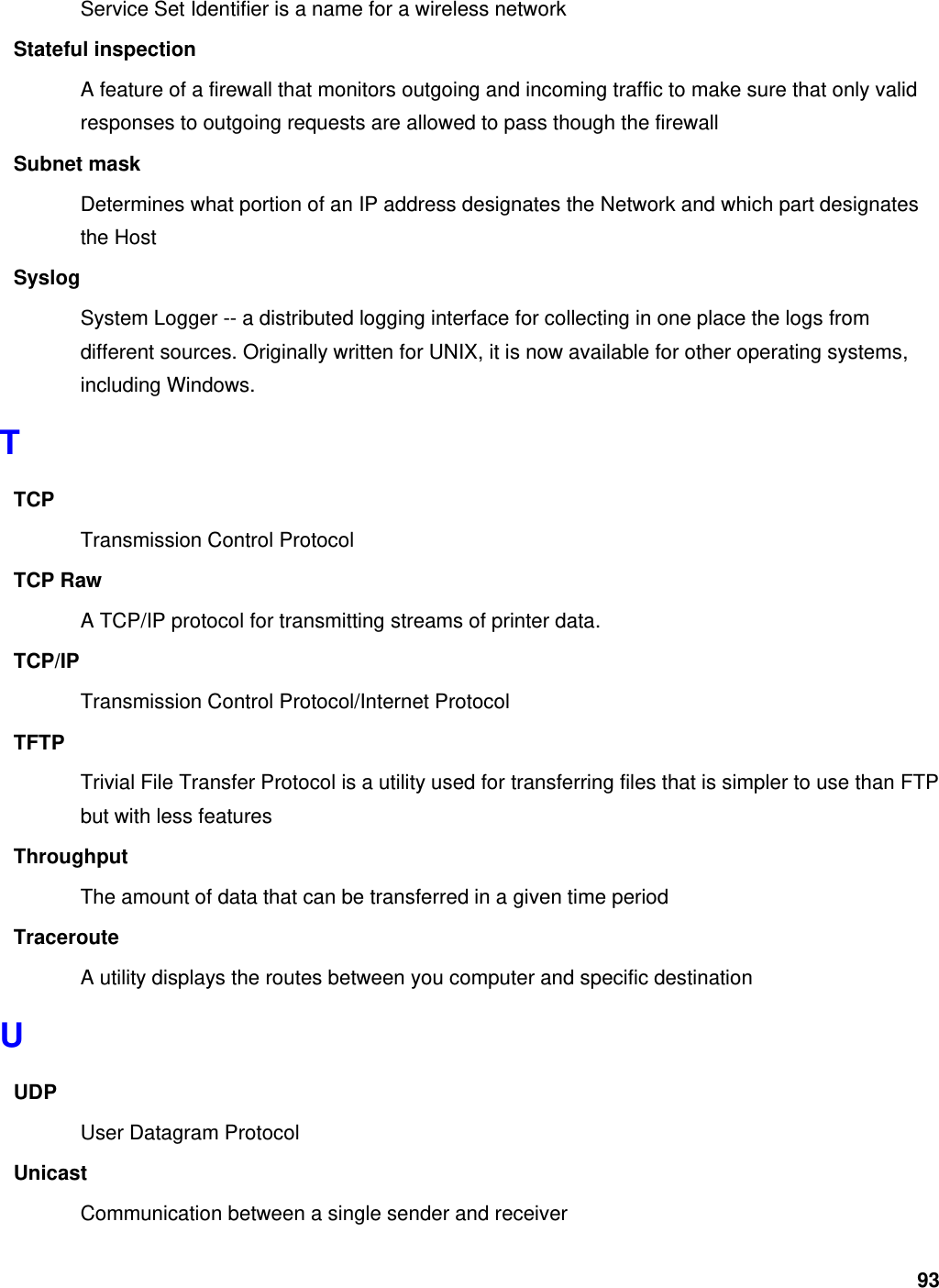 93 Service Set Identifier is a name for a wireless network Stateful inspection A feature of a firewall that monitors outgoing and incoming traffic to make sure that only valid responses to outgoing requests are allowed to pass though the firewall Subnet mask Determines what portion of an IP address designates the Network and which part designates the Host Syslog System Logger -- a distributed logging interface for collecting in one place the logs from different sources. Originally written for UNIX, it is now available for other operating systems, including Windows.   T TCP Transmission Control Protocol TCP Raw A TCP/IP protocol for transmitting streams of printer data.   TCP/IP Transmission Control Protocol/Internet Protocol TFTP Trivial File Transfer Protocol is a utility used for transferring files that is simpler to use than FTP but with less features Throughput The amount of data that can be transferred in a given time period Traceroute A utility displays the routes between you computer and specific destination U UDP User Datagram Protocol Unicast Communication between a single sender and receiver 