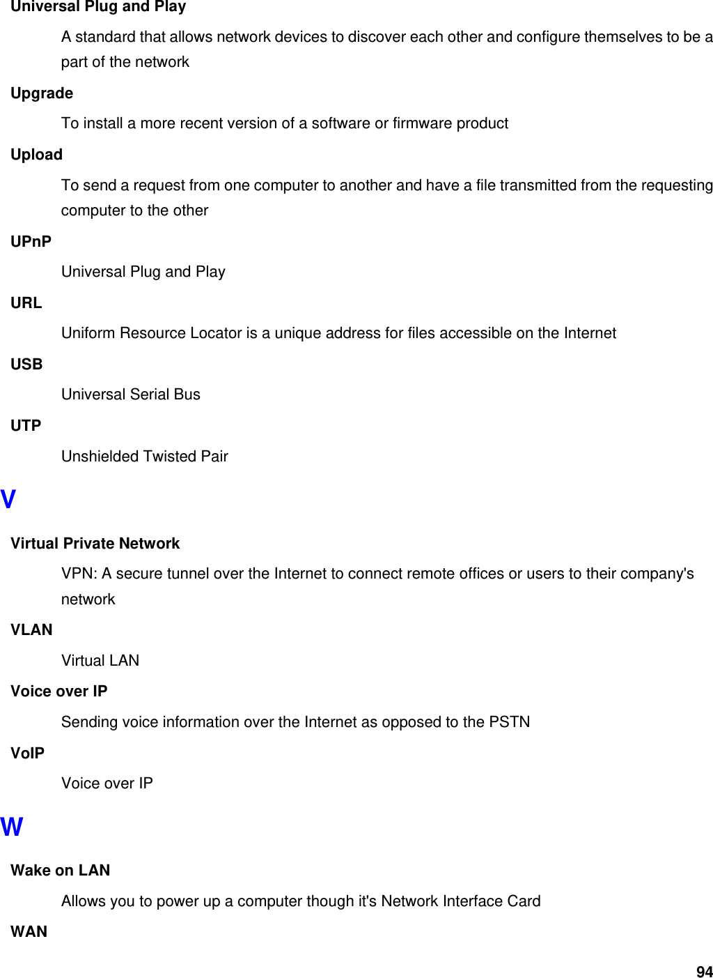94 Universal Plug and Play A standard that allows network devices to discover each other and configure themselves to be a part of the network Upgrade To install a more recent version of a software or firmware product Upload To send a request from one computer to another and have a file transmitted from the requesting computer to the other UPnP Universal Plug and Play URL Uniform Resource Locator is a unique address for files accessible on the Internet USB Universal Serial Bus   UTP Unshielded Twisted Pair V Virtual Private Network VPN: A secure tunnel over the Internet to connect remote offices or users to their company&apos;s network VLAN Virtual LAN Voice over IP Sending voice information over the Internet as opposed to the PSTN VoIP Voice over IP W Wake on LAN Allows you to power up a computer though it&apos;s Network Interface Card WAN 