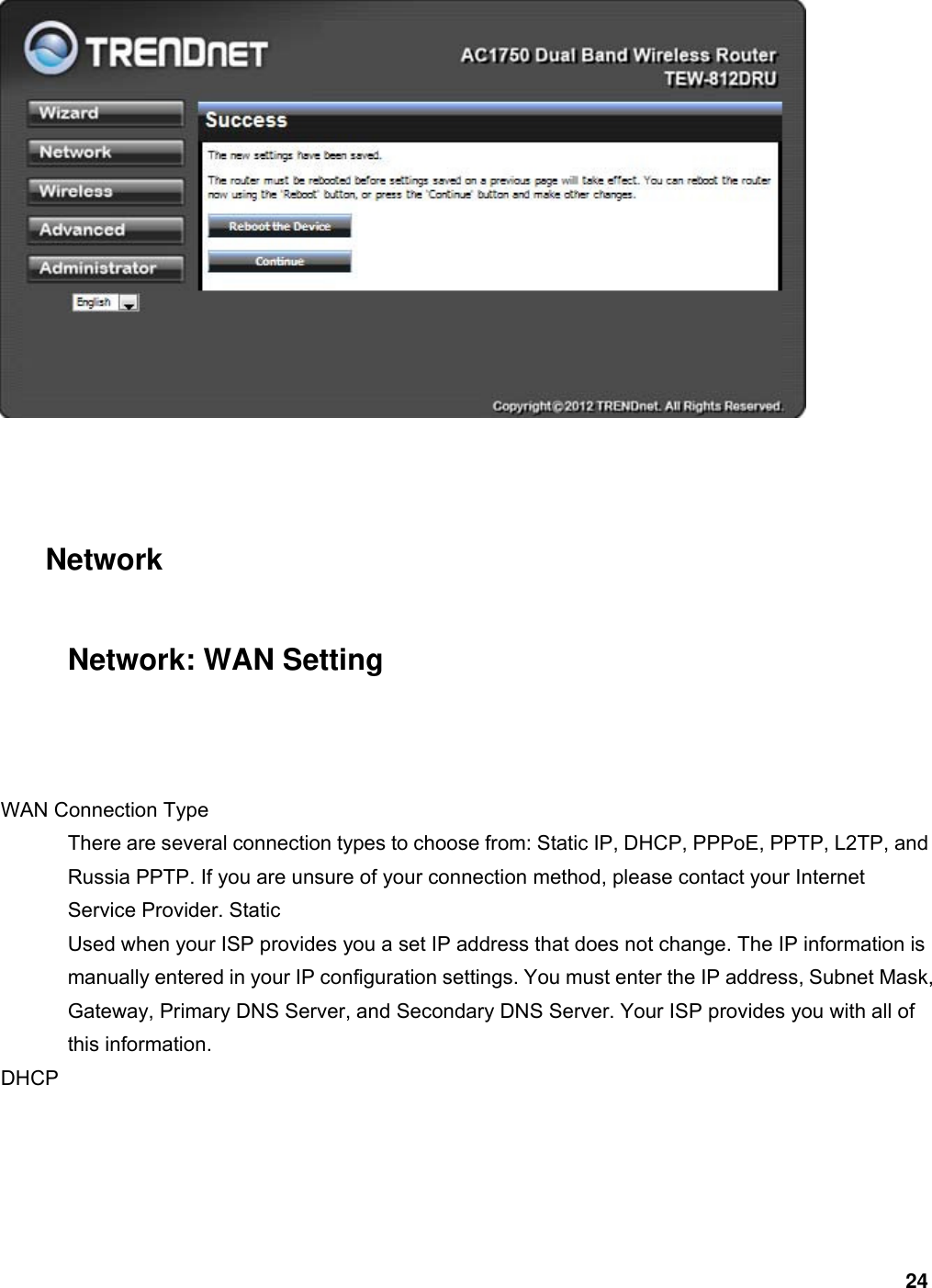 24    Network Network: WAN Setting  WAN Connection Type   There are several connection types to choose from: Static IP, DHCP, PPPoE, PPTP, L2TP, and Russia PPTP. If you are unsure of your connection method, please contact your Internet Service Provider. Static   Used when your ISP provides you a set IP address that does not change. The IP information is manually entered in your IP configuration settings. You must enter the IP address, Subnet Mask, Gateway, Primary DNS Server, and Secondary DNS Server. Your ISP provides you with all of this information.   DHCP  