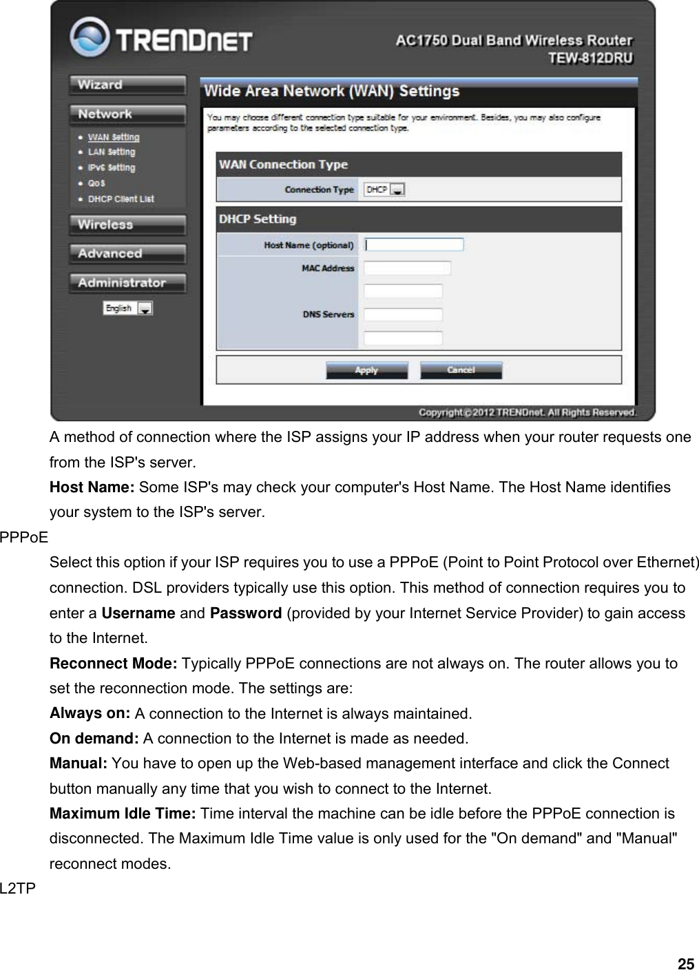 25  A method of connection where the ISP assigns your IP address when your router requests one from the ISP&apos;s server.   Host Name: Some ISP&apos;s may check your computer&apos;s Host Name. The Host Name identifies your system to the ISP&apos;s server.   PPPoE  Select this option if your ISP requires you to use a PPPoE (Point to Point Protocol over Ethernet) connection. DSL providers typically use this option. This method of connection requires you to enter a Username and Password (provided by your Internet Service Provider) to gain access to the Internet.   Reconnect Mode: Typically PPPoE connections are not always on. The router allows you to set the reconnection mode. The settings are:   Always on: A connection to the Internet is always maintained.   On demand: A connection to the Internet is made as needed.   Manual: You have to open up the Web-based management interface and click the Connect button manually any time that you wish to connect to the Internet.   Maximum Idle Time: Time interval the machine can be idle before the PPPoE connection is disconnected. The Maximum Idle Time value is only used for the &quot;On demand&quot; and &quot;Manual&quot; reconnect modes.   L2TP  