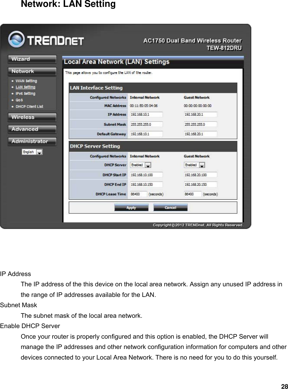 28 Network: LAN Setting     IP Address   The IP address of the this device on the local area network. Assign any unused IP address in the range of IP addresses available for the LAN.   Subnet Mask   The subnet mask of the local area network.   Enable DHCP Server   Once your router is properly configured and this option is enabled, the DHCP Server will manage the IP addresses and other network configuration information for computers and other devices connected to your Local Area Network. There is no need for you to do this yourself.   