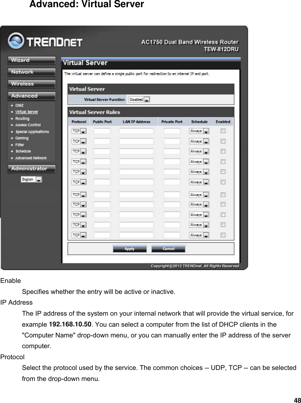 48 Advanced: Virtual Server  Enable  Specifies whether the entry will be active or inactive.   IP Address   The IP address of the system on your internal network that will provide the virtual service, for example 192.168.10.50. You can select a computer from the list of DHCP clients in the &quot;Computer Name&quot; drop-down menu, or you can manually enter the IP address of the server computer.  Protocol  Select the protocol used by the service. The common choices -- UDP, TCP -- can be selected from the drop-down menu.   