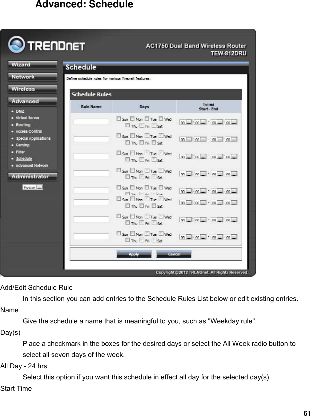 61  Advanced: Schedule   Add/Edit Schedule Rule   In this section you can add entries to the Schedule Rules List below or edit existing entries.   Name  Give the schedule a name that is meaningful to you, such as &quot;Weekday rule&quot;.   Day(s)  Place a checkmark in the boxes for the desired days or select the All Week radio button to select all seven days of the week.   All Day - 24 hrs   Select this option if you want this schedule in effect all day for the selected day(s).   Start Time   