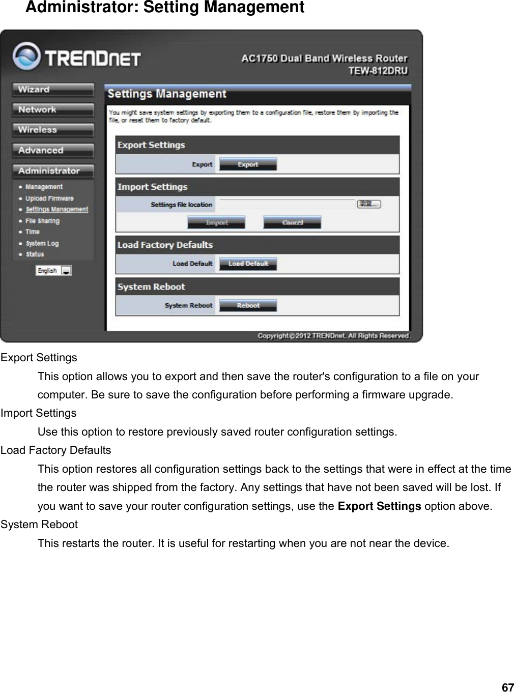 67 Administrator: Setting Management  Export Settings   This option allows you to export and then save the router&apos;s configuration to a file on your computer. Be sure to save the configuration before performing a firmware upgrade.   Import Settings   Use this option to restore previously saved router configuration settings.   Load Factory Defaults   This option restores all configuration settings back to the settings that were in effect at the time the router was shipped from the factory. Any settings that have not been saved will be lost. If you want to save your router configuration settings, use the Export Settings option above.   System Reboot   This restarts the router. It is useful for restarting when you are not near the device.   