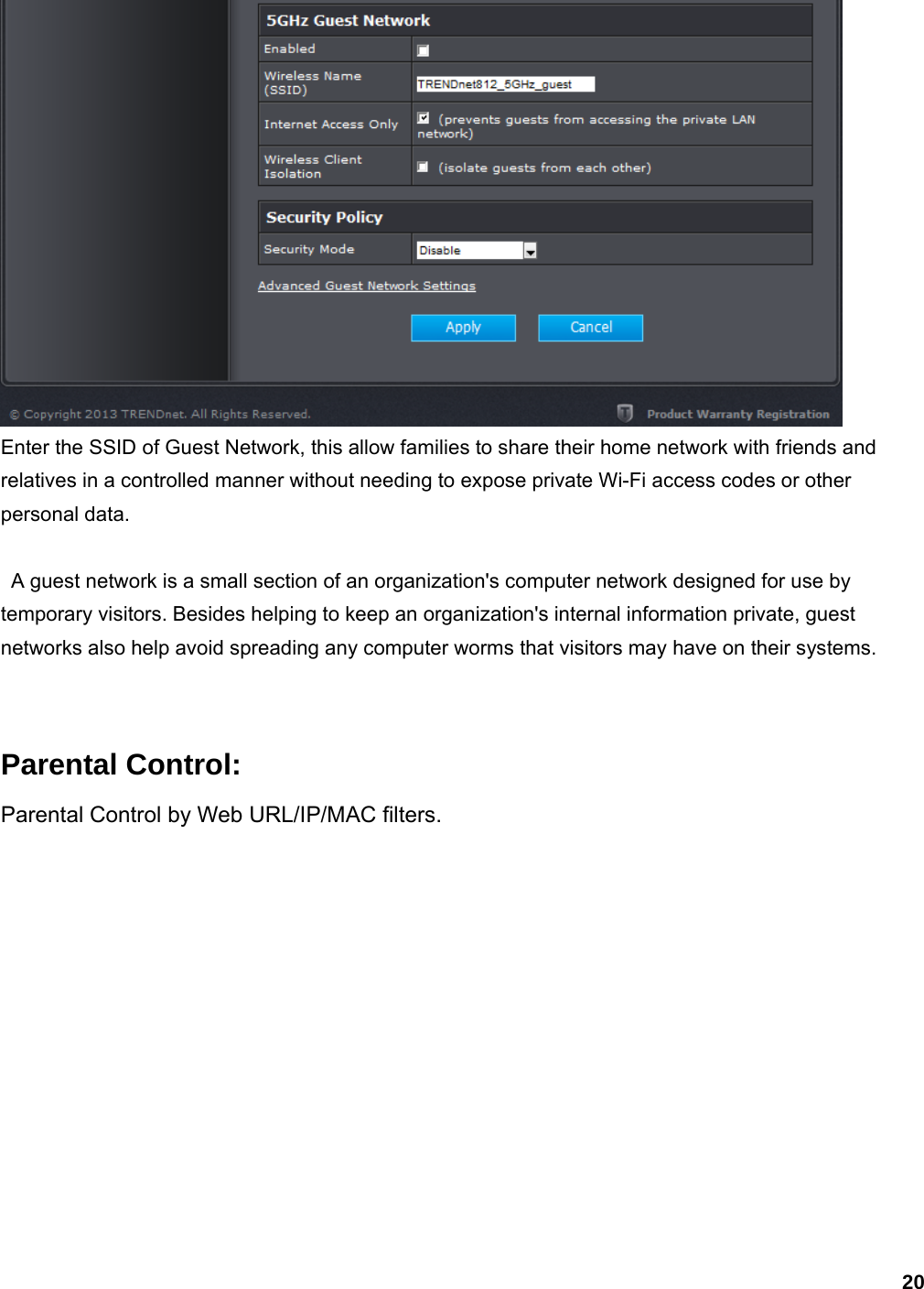 20  Enter the SSID of Guest Network, this allow families to share their home network with friends and relatives in a controlled manner without needing to expose private Wi-Fi access codes or other personal data.    A guest network is a small section of an organization&apos;s computer network designed for use by temporary visitors. Besides helping to keep an organization&apos;s internal information private, guest networks also help avoid spreading any computer worms that visitors may have on their systems.   Parental Control: Parental Control by Web URL/IP/MAC filters. 
