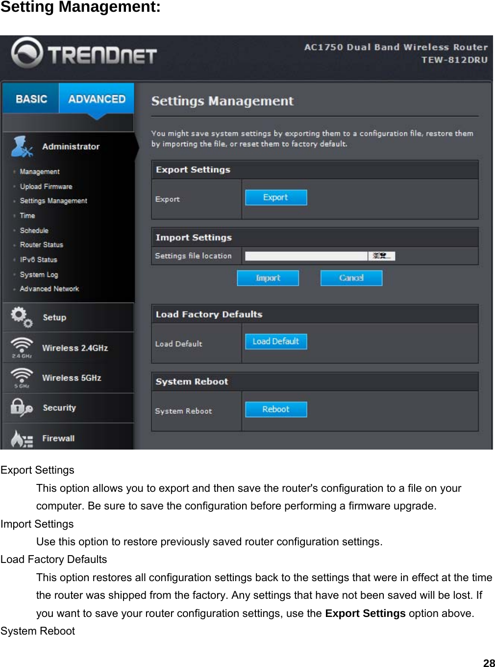 28 Setting Management:  Export Settings   This option allows you to export and then save the router&apos;s configuration to a file on your computer. Be sure to save the configuration before performing a firmware upgrade.   Import Settings   Use this option to restore previously saved router configuration settings.   Load Factory Defaults   This option restores all configuration settings back to the settings that were in effect at the time the router was shipped from the factory. Any settings that have not been saved will be lost. If you want to save your router configuration settings, use the Export Settings option above.   System Reboot   