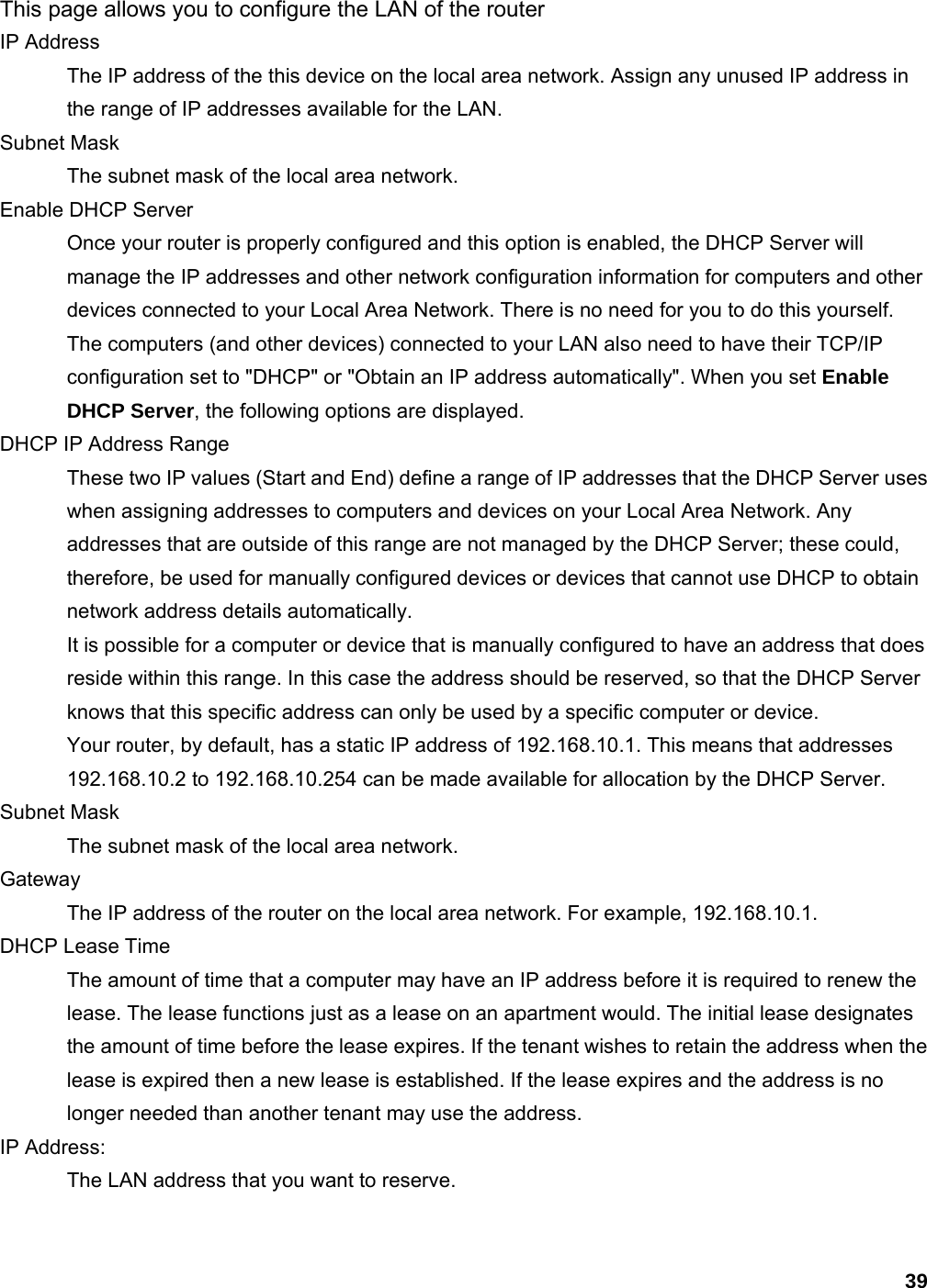 39 This page allows you to configure the LAN of the router IP Address   The IP address of the this device on the local area network. Assign any unused IP address in the range of IP addresses available for the LAN.   Subnet Mask   The subnet mask of the local area network.   Enable DHCP Server   Once your router is properly configured and this option is enabled, the DHCP Server will manage the IP addresses and other network configuration information for computers and other devices connected to your Local Area Network. There is no need for you to do this yourself.   The computers (and other devices) connected to your LAN also need to have their TCP/IP configuration set to &quot;DHCP&quot; or &quot;Obtain an IP address automatically&quot;. When you set Enable DHCP Server, the following options are displayed.   DHCP IP Address Range   These two IP values (Start and End) define a range of IP addresses that the DHCP Server uses when assigning addresses to computers and devices on your Local Area Network. Any addresses that are outside of this range are not managed by the DHCP Server; these could, therefore, be used for manually configured devices or devices that cannot use DHCP to obtain network address details automatically.   It is possible for a computer or device that is manually configured to have an address that does reside within this range. In this case the address should be reserved, so that the DHCP Server knows that this specific address can only be used by a specific computer or device.   Your router, by default, has a static IP address of 192.168.10.1. This means that addresses 192.168.10.2 to 192.168.10.254 can be made available for allocation by the DHCP Server.   Subnet Mask   The subnet mask of the local area network.   Gateway  The IP address of the router on the local area network. For example, 192.168.10.1.   DHCP Lease Time   The amount of time that a computer may have an IP address before it is required to renew the lease. The lease functions just as a lease on an apartment would. The initial lease designates the amount of time before the lease expires. If the tenant wishes to retain the address when the lease is expired then a new lease is established. If the lease expires and the address is no longer needed than another tenant may use the address.   IP Address:   The LAN address that you want to reserve.    