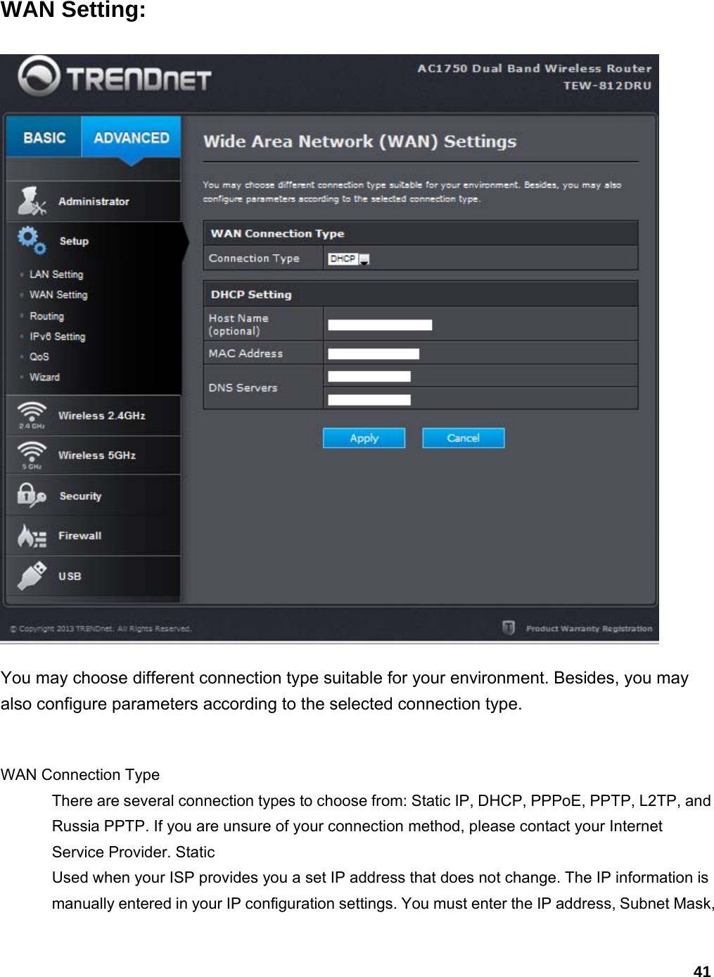 41 WAN Setting:  You may choose different connection type suitable for your environment. Besides, you may also configure parameters according to the selected connection type.    WAN Connection Type   There are several connection types to choose from: Static IP, DHCP, PPPoE, PPTP, L2TP, and Russia PPTP. If you are unsure of your connection method, please contact your Internet Service Provider. Static   Used when your ISP provides you a set IP address that does not change. The IP information is manually entered in your IP configuration settings. You must enter the IP address, Subnet Mask, 