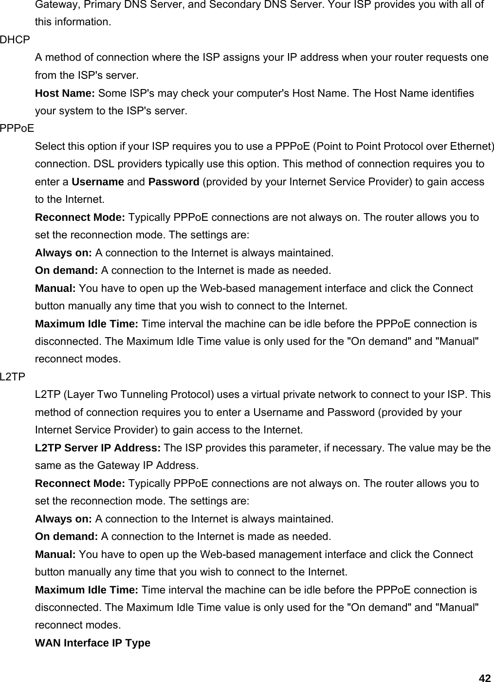 42 Gateway, Primary DNS Server, and Secondary DNS Server. Your ISP provides you with all of this information.   DHCP  A method of connection where the ISP assigns your IP address when your router requests one from the ISP&apos;s server.   Host Name: Some ISP&apos;s may check your computer&apos;s Host Name. The Host Name identifies your system to the ISP&apos;s server.   PPPoE  Select this option if your ISP requires you to use a PPPoE (Point to Point Protocol over Ethernet) connection. DSL providers typically use this option. This method of connection requires you to enter a Username and Password (provided by your Internet Service Provider) to gain access to the Internet.   Reconnect Mode: Typically PPPoE connections are not always on. The router allows you to set the reconnection mode. The settings are:   Always on: A connection to the Internet is always maintained.   On demand: A connection to the Internet is made as needed.   Manual: You have to open up the Web-based management interface and click the Connect button manually any time that you wish to connect to the Internet.   Maximum Idle Time: Time interval the machine can be idle before the PPPoE connection is disconnected. The Maximum Idle Time value is only used for the &quot;On demand&quot; and &quot;Manual&quot; reconnect modes.   L2TP  L2TP (Layer Two Tunneling Protocol) uses a virtual private network to connect to your ISP. This method of connection requires you to enter a Username and Password (provided by your Internet Service Provider) to gain access to the Internet.   L2TP Server IP Address: The ISP provides this parameter, if necessary. The value may be the same as the Gateway IP Address.   Reconnect Mode: Typically PPPoE connections are not always on. The router allows you to set the reconnection mode. The settings are:   Always on: A connection to the Internet is always maintained.   On demand: A connection to the Internet is made as needed.   Manual: You have to open up the Web-based management interface and click the Connect button manually any time that you wish to connect to the Internet.   Maximum Idle Time: Time interval the machine can be idle before the PPPoE connection is disconnected. The Maximum Idle Time value is only used for the &quot;On demand&quot; and &quot;Manual&quot; reconnect modes.   WAN Interface IP Type  
