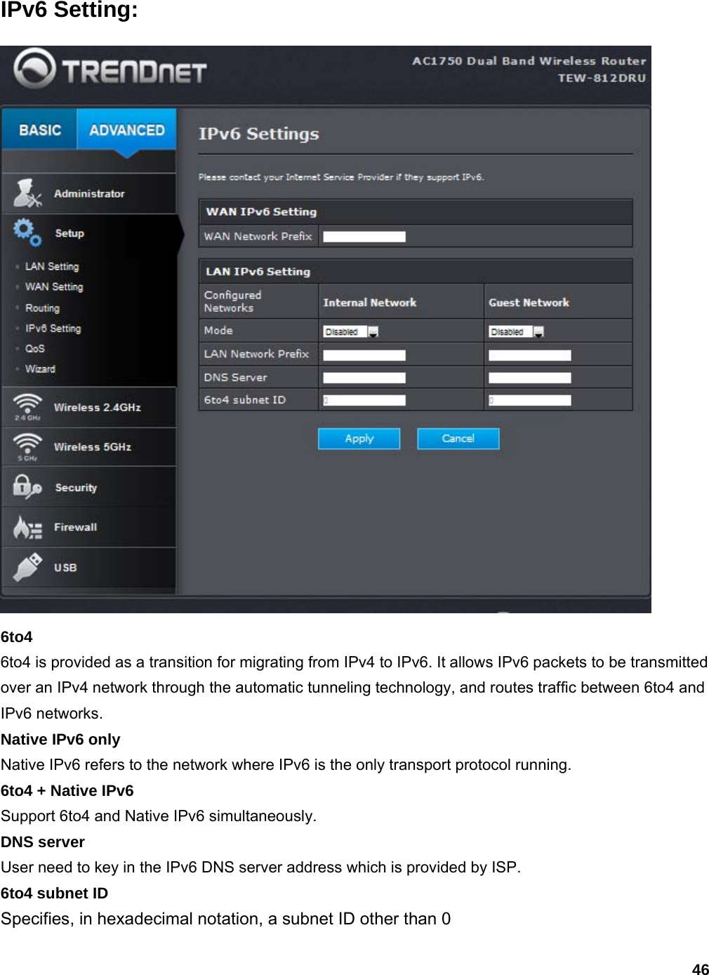 46 IPv6 Setting:  6to4 6to4 is provided as a transition for migrating from IPv4 to IPv6. It allows IPv6 packets to be transmitted over an IPv4 network through the automatic tunneling technology, and routes traffic between 6to4 and IPv6 networks.   Native IPv6 only Native IPv6 refers to the network where IPv6 is the only transport protocol running. 6to4 + Native IPv6 Support 6to4 and Native IPv6 simultaneously. DNS server User need to key in the IPv6 DNS server address which is provided by ISP. 6to4 subnet ID Specifies, in hexadecimal notation, a subnet ID other than 0 