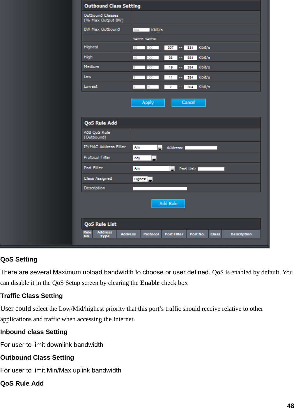 48  QoS Setting There are several Maximum upload bandwidth to choose or user defined. QoS is enabled by default. You can disable it in the QoS Setup screen by clearing the Enable check box Traffic Class Setting User could select the Low/Mid/highest priority that this port’s traffic should receive relative to other applications and traffic when accessing the Internet. Inbound class Setting For user to limit downlink bandwidth Outbound Class Setting For user to limit Min/Max uplink bandwidth QoS Rule Add 